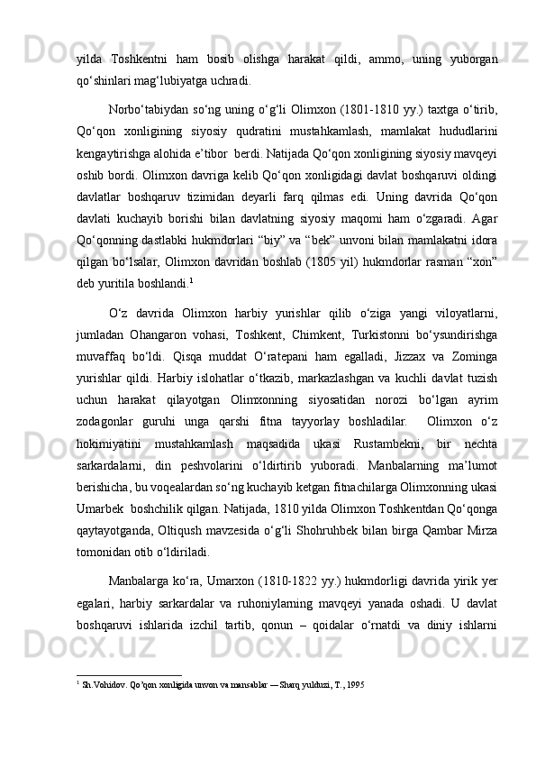 yilda   Toshkentni   ham   bosib   olishga   harakat   qildi,   ammo,   uning   yuborgan
qo‘shinlari mag‘lubiyatga uchradi.
Norbo‘tabiydan  so‘ng uning  o‘g‘li  Olimxon  (1801-1810 yy.)  taxtga  o‘tirib,
Qo‘qon   xonligining   siyosiy   qudratini   mustahkamlash,   mamlakat   hududlarini
kengaytirishga alohida e’tibor  berdi. Natijada Qo‘qon xonligining siyosiy mavqeyi
oshib bordi. Olimxon davriga kelib Qo‘qon xonligidagi davlat boshqaruvi oldingi
davlatlar   boshqaruv   tizimidan   deyarli   farq   qilmas   edi.   Uning   davrida   Qo‘qon
davlati   kuchayib   borishi   bilan   davlatning   siyosiy   maqomi   ham   o‘zgaradi.   Agar
Qo‘qonning dastlabki  hukmdorlari “biy” va “bek” unvoni bilan mamlakatni idora
qilgan   bo‘lsalar,   Olimxon   davridan   boshlab   (1805   yil)   hukmdorlar   rasman   “xon”
deb yuritila boshlandi. 1
O‘z   davrida   Olimxon   harbiy   yurishlar   qilib   o‘ziga   yangi   viloyatlarni,
jumladan   Ohangaron   vohasi,   Toshkent,   Chimkent,   Turkistonni   bo‘ysundirishga
muvaffaq   bo‘ldi.   Qisqa   muddat   O‘ratepani   ham   egalladi,   Jizzax   va   Zominga
yurishlar   qildi.   Harbiy   islohatlar   o‘tkazib,   markazlashgan   va   kuchli   davlat   tuzish
uchun   harakat   qilayotgan   Olimxonning   siyosatidan   norozi   bo‘lgan   ayrim
zodagonlar   guruhi   unga   qarshi   fitna   tayyorlay   boshladilar.     Olimxon   o‘z
hokimiyatini   mustahkamlash   maqsadida   ukasi   Rustambekni,   bir   nechta
sarkardalarni,   din   peshvolarini   o‘ldirtirib   yuboradi.   Manbalarning   ma’lumot
berishicha, bu voqealardan so‘ng kuchayib ketgan fitnachilarga Olimxonning ukasi
Umarbek  boshchilik qilgan. Natijada, 1810 yilda Olimxon Toshkentdan Qo‘qonga
qaytayotganda,   Oltiqush   mavzesida   o‘g‘li   Shohruhbek   bilan   birga   Qambar   Mirza
tomonidan otib o‘ldiriladi.
Manbalarga ko‘ra, Umarxon (1810-1822 yy.) hukmdorligi davrida yirik yer
egalari,   harbiy   sarkardalar   va   ruhoniylarning   mavqeyi   yanada   oshadi.   U   davlat
boshqaruvi   ishlarida   izchil   tartib,   qonun   –   qoidalar   o‘rnatdi   va   diniy   ishlarni
1
  Sh.Vohidov. Qo’qon xonligida unvon va mansablar ―Sharq yulduzi, T., 1995