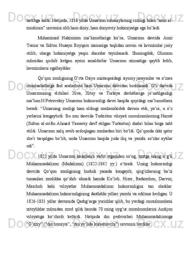 tartibga soldi. Natijada, 1818 yilda Umarxon ruhoniylarnng roziligi bilan “amir al-
muslimin” unvonini olib ham diniy, ham dunyoviy hokimiyatga ega bo‘ladi.
Muhammad   Hakimxon   ma’lumotlariga   ko‘ra,   Umarxon   davrida   Amir
Temur   va   Sulton   Husayn   Boyqaro   zamoniga   taqlidan   unvon   va   lavozimlar   joriy
etilib,   ularga   hokimiyatga   yaqin   shaxslar   tayinlanadi.   Shuningdek,   Olimxon
zulmidan   qochib   ketgan   ayrim   amaldorlar   Umarxon   xizmatiga   qaytib   kelib,
lavozimlarni egallaydilar.
Qo‘qon xonligining O‘rta Osiyo mintaqasidagi  siyosiy jarayonlar va o‘zaro
munosabatlarga   faol   aralashuvi   ham   Umarxon   davridan   boshlanadi.   O‘z   darvida
Umarxonning   elchilari   Xiva,   Xitoy   va   Turkiya   davlatlariga   jo‘natilganligi
ma’lum.N.Petrovskiy  Umarxon hukmronligi   davri   haqida  quyidagi  ma’lumotlarni
beradi:   “Umarning   xonligi   ham   oldingi   xonlarnikidek   davom   etdi,   ya’ni,   u   o‘z
yerlarini   kengaytirdi.   Bu   xon  davrida  Turkiston   viloyati   musulmonlarning  Hazrat
(Sulton   al-orifin   Ahmad   Yassaviy   davf   etilgan   Turkiston)   shahri   bilan   birga   zabt
etildi. Umarxon xalq sevib ardoqlagan xonlardan biri bo‘ldi. Qo‘qonda ikki qator
she’r   tarqalgan   bo‘lib,   unda   Umarxon   haqida   juda   iliq   va   yaxshi   so‘zlar   aytilar
edi”.
1822   yilda   Umarxon   kasallanib   vafot   etganidan   so‘ng,   taxtga   uning   o‘g‘li
Muhammadalixon   (Madalixon)   (1822-1842   yy.)   o‘tiradi.   Uning   hukmronligi
davrida   Qo‘qon   xonligining   hududi   yanada   kengayib,   qirg‘izlarning   ba’zi
tumanlari   xonlikka   qo‘shib   olinadi   hamda   Ko‘lob,   Hisor,   Badaxshon,   Darvoz,
Maschoh   kabi   viloyatlar   Muhammadalixon   hukmronligini   tan   oladilar.
Muhammadalixon hukmronligining dastlabki yillari yaxshi va odilona kechgan. U
1826-1831 yillar davomida Qashg‘arga yurishlar qilib, bu yerdagi musulmonlarni
xitoyliklar   zulmidan   ozod   qildi   hamda   70   ming   uyg‘ur   musulmonlarini   Andijon
viloyatiga   ko‘chirib   keltirdi.   Natijada   din   peshvorlari   Muhammadalixonga
“G‘oziy” (“din homiysi”, “din yo‘lida kurashuvchi”) unvonini berdilar. 