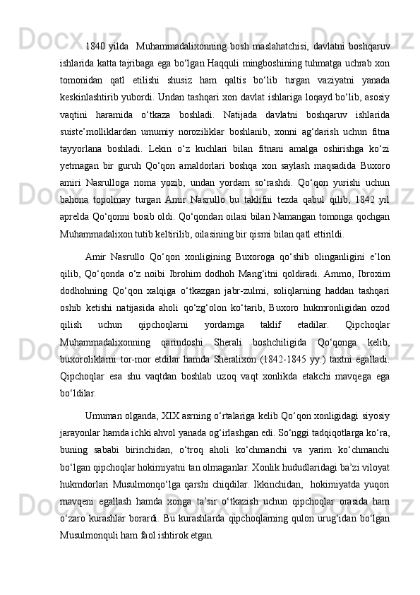 1840   yilda     Muhammadalixonning   bosh   maslahatchisi,   davlatni   boshqaruv
ishlarida katta tajribaga ega bo‘lgan Haqquli mingboshining tuhmatga uchrab xon
tomonidan   qatl   etilishi   shusiz   ham   qaltis   bo‘lib   turgan   vaziyatni   yanada
keskinlashtirib yubordi. Undan tashqari xon davlat ishlariga loqayd bo‘lib, asosiy
vaqtini   haramida   o‘tkaza   boshladi.   Natijada   davlatni   boshqaruv   ishlarida
suiste’molliklardan   umumiy   noroziliklar   boshlanib,   xonni   ag‘darish   uchun   fitna
tayyorlana   boshladi.   Lekin   o‘z   kuchlari   bilan   fitnani   amalga   oshirishga   ko‘zi
yetmagan   bir   guruh   Qo‘qon   amaldorlari   boshqa   xon   saylash   maqsadida   Buxoro
amiri   Nasrulloga   noma   yozib,   undan   yordam   so‘rashdi.   Qo‘qon   yurishi   uchun
bahona   topolmay   turgan   Amir   Nasrullo   bu   taklifni   tezda   qabul   qilib,   1842   yil
aprelda Qo‘qonni bosib oldi. Qo‘qondan oilasi bilan Namangan tomonga qochgan
Muhammadalixon tutib keltirilib, oilasining bir qismi bilan qatl ettirildi.
Amir   Nasrullo   Qo‘qon   xonligining   Buxoroga   qo‘shib   olinganligini   e’lon
qilib,   Qo‘qonda   o‘z   noibi   Ibrohim   dodhoh   Mang‘itni   qoldiradi.   Ammo,   Ibroxim
dodhohning   Qo‘qon   xalqiga   o‘tkazgan   jabr-zulmi,   soliqlarning   haddan   tashqari
oshib   ketishi   natijasida   aholi   qo‘zg‘olon   ko‘tarib,   Buxoro   hukmronligidan   ozod
qilish   uchun   qipchoqlarni   yordamga   taklif   etadilar.   Qipchoqlar
Muhammadalixonning   qarindoshi   Sherali   boshchiligida   Qo‘qonga   kelib,
buxoroliklarni   tor-mor   etdilar   hamda   Sheralixon   (1842-1845   yy.)   taxtni   egalladi.
Qipchoqlar   esa   shu   vaqtdan   boshlab   uzoq   vaqt   xonlikda   etakchi   mavqega   ega
bo‘ldilar.
Umuman olganda, XIX asrning o‘rtalariga kelib Qo‘qon xonligidagi siyosiy
jarayonlar hamda ichki ahvol yanada og‘irlashgan edi. So‘nggi tadqiqotlarga ko‘ra,
buning   sababi   birinchidan,   o‘troq   aholi   ko‘chmanchi   va   yarim   ko‘chmanchi
bo‘lgan qipchoqlar hokimiyatni tan olmaganlar. Xonlik hududlaridagi ba’zi viloyat
hukmdorlari   Musulmonqo‘lga   qarshi   chiqdilar.   Ikkinchidan,     hokimiyatda   yuqori
mavqeni   egallash   hamda   xonga   ta’sir   o‘tkazish   uchun   qipchoqlar   orasida   ham
o‘zaro   kurashlar   borardi.   Bu   kurashlarda   qipchoqlarning   qulon  urug‘idan   bo‘lgan
Musulmonquli ham faol ishtirok etgan. 