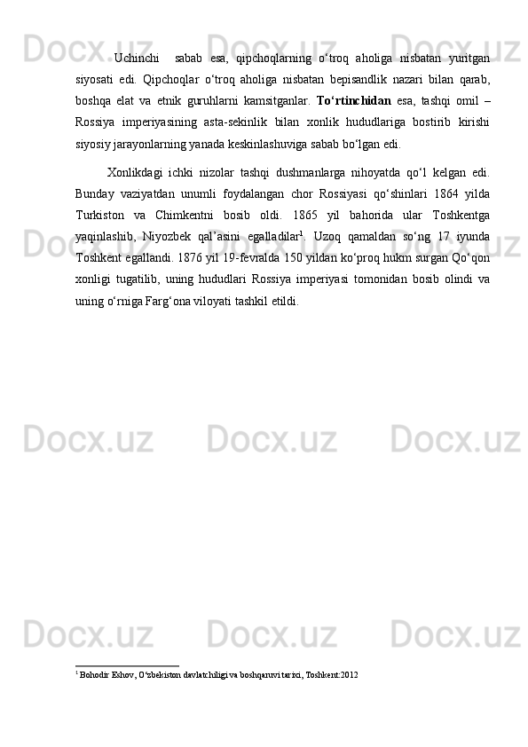 Uchinchi     sabab   esa,   qipchoqlarning   o‘troq   aholiga   nisbatan   yuritgan
siyosati   edi.   Qipchoqlar   o‘troq   aholiga   nisbatan   bepisandlik   nazari   bilan   qarab,
boshqa   elat   va   etnik   guruhlarni   kamsitganlar.   To‘rtinchidan   esa,   tashqi   omil   –
Rossiya   imperiyasining   asta-sekinlik   bilan   xonlik   hududlariga   bostirib   kirishi
siyosiy jarayonlarning yanada keskinlashuviga sabab bo‘lgan edi.
Xonlikdagi   ichki   nizolar   tashqi   dushmanlarga   nihoyatda   qo‘l   kelgan   edi.
Bunday   vaziyatdan   unumli   foydalangan   chor   Rossiyasi   qo‘shinlari   1864   yilda
Turkiston   va   Chimkentni   bosib   oldi.   1865   yil   bahorida   ular   Toshkentga
yaqinlashib,   Niyozbek   qal’asini   egalladilar 1
.   Uzoq   qamaldan   so‘ng   17   iyunda
Toshkent egallandi. 1876 yil 19-fevralda 150 yildan ko‘proq hukm surgan Qo‘qon
xonligi   tugatilib,   uning   hududlari   Rossiya   imperiyasi   tomonidan   bosib   olindi   va
uning o‘rniga Farg‘ona viloyati tashkil etildi.
1
  Bohodir Eshov, O‘zbekiston davlatchiligi va boshqaruvi tarixi, Toshkent:2012