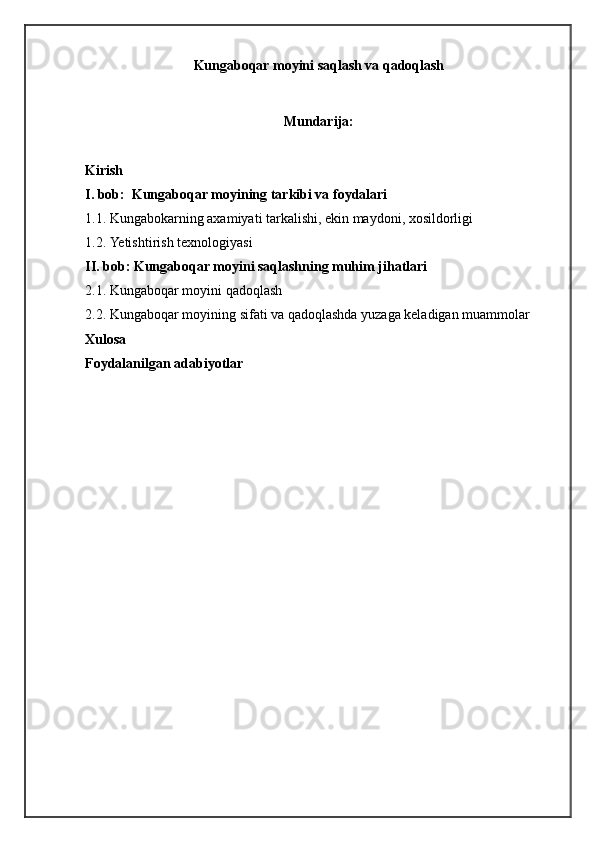 Kungaboqar moyini saqlash va qadoqlash
Mundarija:
Kirish
I.  bob:   Kungaboqar moyining tarkibi va foydalari
1.1.  Kungabokarning axamiyati tarkalishi, ekin maydoni, xosildorligi
1.2.   Yetishtirish texnologiyasi  
II. bob:  Kungaboqar moyini saqlashning muhim jihatlari
2.1.  Kungaboqar moyini qadoqlash  
2.2.  Kungaboqar moyining sifati va qadoqlashda yuzaga keladigan muammolar  
Xulosa
Foydalanilgan adabiyotlar