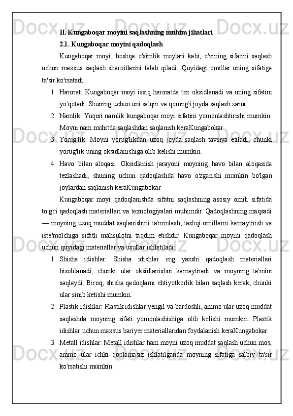 II. Kungaboqar moyini saqlashning muhim jihatlari
2.1.  Kungaboqar moyini qadoqlash
Kungaboqar   moyi,   boshqa   o'simlik   moylari   kabi,   o'zining   sifatini   saqlash
uchun   maxsus   saqlash   sharoitlarini   talab   qiladi.   Quyidagi   omillar   uning   sifatiga
ta'sir ko'rsatadi:
1. Harorat:  Kungaboqar moyi  issiq haroratda tez oksidlanadi  va uning sifatini
yo'qotadi. Shuning uchun uni salqin va qorong'i joyda saqlash zarur.
2. Namlik: Yuqori namlik kungaboqar moyi sifatini yomonlashtirishi mumkin.
Moyni nam muhitda saqlashdan saqlanish keraKungabokar
3. Yorug'lik:   Moyni   yorug'likdan   uzoq   joyda   saqlash   tavsiya   etiladi,   chunki
yorug'lik uning oksidlanishiga olib kelishi mumkin.
4. Havo   bilan   aloqasi:   Oksidlanish   jarayoni   moyning   havo   bilan   aloqasida
tezlashadi,   shuning   uchun   qadoqlashda   havo   o'zgarishi   mumkin   bo'lgan
joylardan saqlanish keraKungabokar
Kungaboqar   moyi   qadoqlanishda   sifatni   saqlashning   asosiy   omili   sifatida
to'g'ri qadoqlash materiallari va texnologiyalari muhimdir. Qadoqlashning maqsadi
— moyning uzoq muddat saqlanishini  ta'minlash, tashqi  omillarni  kamaytirish va
iste'molchiga   sifatli   mahsulotni   taqdim   etishdir.   Kungaboqar   moyini   qadoqlash
uchun quyidagi materiallar va usullar ishlatiladi:
1. Shisha   idishlar:   Shisha   idishlar   eng   yaxshi   qadoqlash   materiallari
hisoblanadi,   chunki   ular   oksidlanishni   kamaytiradi   va   moyning   ta'mini
saqlaydi. Biroq, shisha qadoqlarni ehtiyotkorlik bilan saqlash kerak, chunki
ular sinib ketishi mumkin.
2. Plastik idishlar: Plastik idishlar yengil va bardoshli, ammo ular uzoq muddat
saqlashda   moyning   sifati   yomonlashishiga   olib   kelishi   mumkin.   Plastik
idishlar uchun maxsus bariyer materiallaridan foydalanish keraKungabokar
3. Metall idishlar: Metall idishlar ham moyni uzoq muddat saqlash uchun mos,
ammo   ular   ichki   qoplamasiz   ishlatilganda   moyning   sifatiga   salbiy   ta'sir
ko'rsatishi mumkin.