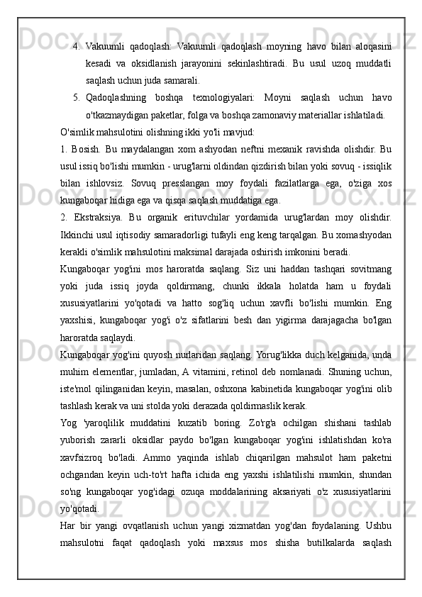4. Vakuumli   qadoqlash:   Vakuumli   qadoqlash   moyning   havo   bilan   aloqasini
kesadi   va   oksidlanish   jarayonini   sekinlashtiradi.   Bu   usul   uzoq   muddatli
saqlash uchun juda samarali.
5. Qadoqlashning   boshqa   texnologiyalari:   Moyni   saqlash   uchun   havo
o'tkazmaydigan paketlar, folga va boshqa zamonaviy materiallar ishlatiladi.
O'simlik mahsulotini olishning ikki yo'li mavjud:
1.   Bosish.   Bu   maydalangan   xom   ashyodan   neftni   mexanik   ravishda   olishdir.   Bu
usul issiq bo'lishi mumkin - urug'larni oldindan qizdirish bilan yoki sovuq - issiqlik
bilan   ishlovsiz.   Sovuq   presslangan   moy   foydali   fazilatlarga   ega,   o'ziga   xos
kungaboqar hidiga ega va qisqa saqlash muddatiga ega.
2.   Ekstraksiya.   Bu   organik   erituvchilar   yordamida   urug'lardan   moy   olishdir.
Ikkinchi usul iqtisodiy samaradorligi tufayli eng keng tarqalgan. Bu xomashyodan
kerakli o'simlik mahsulotini maksimal darajada oshirish imkonini beradi.
Kungaboqar   yog'ini   mos   haroratda   saqlang.   Siz   uni   haddan   tashqari   sovitmang
yoki   juda   issiq   joyda   qoldirmang,   chunki   ikkala   holatda   ham   u   foydali
xususiyatlarini   yo'qotadi   va   hatto   sog'liq   uchun   xavfli   bo'lishi   mumkin.   Eng
yaxshisi,   kungaboqar   yog'i   o'z   sifatlarini   besh   dan   yigirma   darajagacha   bo'lgan
haroratda saqlaydi.
Kungaboqar  yog'ini  quyosh nurlaridan saqlang. Yorug'likka duch kelganida,  unda
muhim   elementlar,   jumladan,  A  vitamini,   retinol   deb   nomlanadi.   Shuning   uchun,
iste'mol  qilinganidan keyin, masalan, oshxona kabinetida kungaboqar  yog'ini olib
tashlash kerak va uni stolda yoki derazada qoldirmaslik kerak.
Yog   'yaroqlilik   muddatini   kuzatib   boring.   Zo'rg'a   ochilgan   shishani   tashlab
yuborish   zararli   oksidlar   paydo   bo'lgan   kungaboqar   yog'ini   ishlatishdan   ko'ra
xavfsizroq   bo'ladi.   Ammo   yaqinda   ishlab   chiqarilgan   mahsulot   ham   paketni
ochgandan   keyin   uch-to'rt   hafta   ichida   eng   yaxshi   ishlatilishi   mumkin,   shundan
so'ng   kungaboqar   yog'idagi   ozuqa   moddalarining   aksariyati   o'z   xususiyatlarini
yo'qotadi.
Har   bir   yangi   ovqatlanish   uchun   yangi   xizmatdan   yog'dan   foydalaning.   Ushbu
mahsulotni   faqat   qadoqlash   yoki   maxsus   mos   shisha   butilkalarda   saqlash 