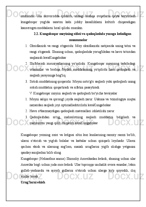 muhimdir.   Uni   skovorodda   qoldirib,   undagi   boshqa   ovqatlarni   qayta   tayyorlash
kungaboqar   yog'ida   saraton   kabi   jiddiy   kasalliklarni   keltirib   chiqaradigan
kanserogen moddalarni hosil qilishi mumkin.
2.2.  Kungaboqar moyining sifati va qadoqlashda yuzaga keladigan
muammolar
1. Oksidlanish  va  rangi  o'zgarishi:  Moy  oksidlanishi  natijasida  uning  ta'mi   va
rangi o'zgaradi.  Shuning uchun, qadoqlashda yorug'likdan va havo ta'siridan
saqlanish keraKungabokar
2. Shifobaxsh   xususiyatlarining   yo'qolishi:   Kungaboqar   moyining   tarkibidagi
vitaminlar   va   boshqa   foydali   moddalarning   yo'qolishi   ham   qadoqlash   va
saqlash jarayoniga bog'liq.
3. Sotish muddatining qisqarishi: Moyni noto'g'ri saqlash yoki qadoqlash uning
sotish muddatini qisqartiradi va sifatini pasaytiradi.
V. Kungaboqar moyini saqlash va qadoqlash bo'yicha tavsiyalar
1. Moyni salqin va qorong'i joyda saqlash zarur.  Uskuna va texnologiya nuqtai
nazaridan saqlash joyi optimallashtirilishi keraKungabokar
2. Havo o'tkazmaydigan qadoqlash materiallari ishlatilishi zarur.
3. Qadoqlashdan   so'ng,   mahsulotning   saqlash   muddatini   belgilash   va
mahsulotni yangi qilib chiqarish keraKungabokar
Kungaboqar   yozning   oxiri   va   kelgusi   oltin   kuz   kunlarining   ramziy   ramzi   bo'lib,
ularni   o'stirish   va   yig'ish   bolalar   va   kattalar   uchun   qiziqarli   loyihadir.   Ularni
qachon   ekish   va   ularning   sog'lom,   mazali   urug'larini   yig'ib   olishga   yetganini
qanday aniqlashni bilib oling.
Kungaboqar (Helianthus annus) Shimoliy Amerikadan keladi, shuning uchun ular
Amerika bog'i uchun juda mos keladi. Ular tuproqqa unchalik ovora emaslar, lekin
gullab-yashnashi   va   ajoyib   gullarini   o'stirish   uchun   ularga   ko'p   quyoshli,   iliq
kunlar kerak.
Urug'larni ekish 