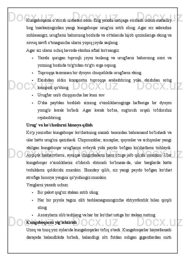 Kungaboqarni o'stirish nisbatan oson. Eng yaxshi natijaga erishish uchun mahalliy
bog   'markazingizdan   yangi   kungaboqar   urug'ini   sotib   oling.  Agar   siz   sakrashni
xohlasangiz, urug'larni bahorning boshida va o'rtalarida hijob qozonlariga eking va
sovuq xavfi o'tmaguncha ularni yopiq joyda saqlang.
Agar siz ularni ochiq havoda ekishni afzal ko'rsangiz:
 Yaxshi   qurigan   tuproqli   joyni   tanlang   va   urug'larni   bahorning   oxiri   va
yozning boshida to'g'ridan-to'g'ri erga seping.
 Tuproqqa taxminan bir dyuym chuqurlikda urug'larni eking.
 Ekishdan   oldin   kompostni   tuproqqa   aralashtiring   yoki   ekishdan   so'ng
kompost qo'shing.
 Urug'lar unib chiqquncha har kuni suv.
 O'sha   paytdan   boshlab   sizning   o'simliklaringizga   haftasiga   bir   dyuym
yomg'ir   kerak   bo'ladi.   Agar   kerak   bo'lsa,   sug'orish   orqali   to'ldirishni
rejalashtiring.
Urug' va ko'chatlarni himoya qilish
Ko'p jonzotlar kungaboqar ko'chatining mazali taomidan bahramand bo'lishadi va
ular hatto urug'ini qazishadi. Chipmunklar, sincaplar, quyonlar va sichqonlar yangi
ekilgan   kungaboqar   urug'larini   ovlaydi   yoki   paydo   bo'lgan   ko'chatlarni   tishlaydi.
Ayçiçek hasharotlarni, ayniqsa chigirtkalarni ham o'ziga jalb qilishi mumkin. Ular
kungaboqar   o'simliklarini   o'ldirish   ehtimoli   bo'lmasa-da,   ular   barglarda   katta
teshiklarni   qoldirishi   mumkin.   Shunday   qilib,   siz   yangi   paydo   bo'lgan   ko'chat
atrofiga himoya yengini qo'yishingiz mumkin.
Yenglarni yasash uchun:
 Bir paket qog'oz stakan sotib oling.
 Har   bir   piyola   tagini   olib   tashlamaguningizcha   ehtiyotkorlik   bilan   qirqib
oling.
 Asosiylarni olib tashlang va har bir ko'chat ustiga bir stakan surting.
Kungaboqarni yig'ishtirish
Uzoq va tiniq yoz oylarida kungaboqarlar to'liq o'sadi. Kungaboqarlar hayratlanarli
darajada   balandlikda   bo'ladi,   balandligi   olti   futdan   oshgan   gigantlardan   mitti