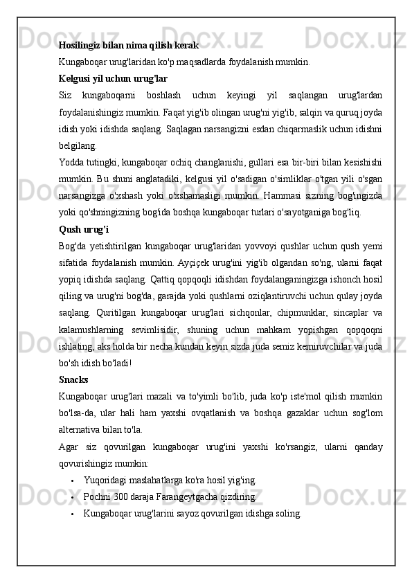 Hosilingiz bilan nima qilish kerak
Kungaboqar urug'laridan ko'p maqsadlarda foydalanish mumkin.
Kelgusi yil uchun urug'lar
Siz   kungaboqarni   boshlash   uchun   keyingi   yil   saqlangan   urug'lardan
foydalanishingiz mumkin. Faqat yig'ib olingan urug'ni yig'ib, salqin va quruq joyda
idish yoki idishda saqlang. Saqlagan narsangizni esdan chiqarmaslik uchun idishni
belgilang.
Yodda tutingki, kungaboqar ochiq changlanishi, gullari esa bir-biri bilan kesishishi
mumkin.  Bu   shuni   anglatadiki,   kelgusi   yil   o'sadigan   o'simliklar   o'tgan   yili   o'sgan
narsangizga   o'xshash   yoki   o'xshamasligi   mumkin.   Hammasi   sizning   bog'ingizda
yoki qo'shningizning bog'ida boshqa kungaboqar turlari o'sayotganiga bog'liq.
Qush urug'i
Bog'da   yetishtirilgan   kungaboqar   urug'laridan   yovvoyi   qushlar   uchun   qush   yemi
sifatida   foydalanish   mumkin.  Ayçiçek   urug'ini   yig'ib   olgandan   so'ng,   ularni   faqat
yopiq idishda saqlang. Qattiq qopqoqli idishdan foydalanganingizga ishonch hosil
qiling va urug'ni bog'da, garajda yoki qushlarni oziqlantiruvchi uchun qulay joyda
saqlang.   Quritilgan   kungaboqar   urug'lari   sichqonlar,   chipmunklar,   sincaplar   va
kalamushlarning   sevimlisidir,   shuning   uchun   mahkam   yopishgan   qopqoqni
ishlating, aks holda bir necha kundan keyin sizda juda semiz kemiruvchilar va juda
bo'sh idish bo'ladi!
Snacks
Kungaboqar   urug'lari   mazali   va   to'yimli   bo'lib,   juda   ko'p   iste'mol   qilish   mumkin
bo'lsa-da,   ular   hali   ham   yaxshi   ovqatlanish   va   boshqa   gazaklar   uchun   sog'lom
alternativa bilan to'la.
Agar   siz   qovurilgan   kungaboqar   urug'ini   yaxshi   ko'rsangiz,   ularni   qanday
qovurishingiz mumkin:
 Yuqoridagi maslahatlarga ko'ra hosil yig'ing.
 Pochni 300 daraja Farangeytgacha qizdiring.
 Kungaboqar urug'larini sayoz qovurilgan idishga soling. 