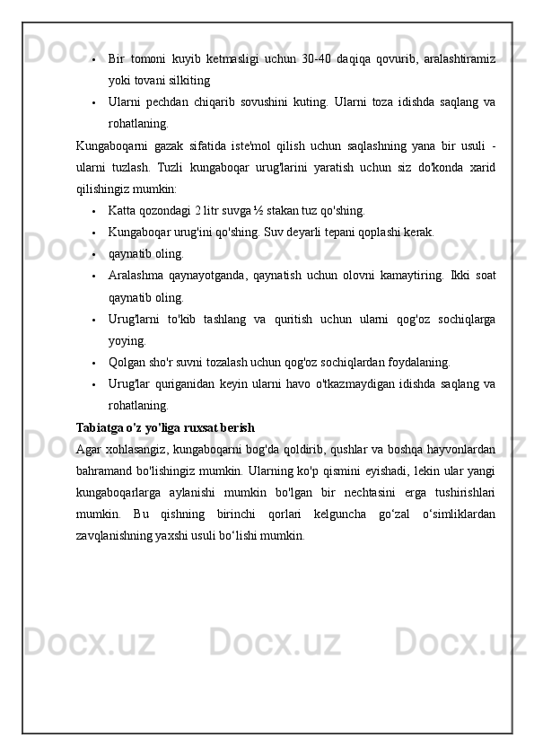  Bir   tomoni   kuyib   ketmasligi   uchun   30-40   daqiqa   qovurib,   aralashtiramiz
yoki tovani silkiting
 Ularni   pechdan   chiqarib   sovushini   kuting.   Ularni   toza   idishda   saqlang   va
rohatlaning.
Kungaboqarni   gazak   sifatida   iste'mol   qilish   uchun   saqlashning   yana   bir   usuli   -
ularni   tuzlash.   Tuzli   kungaboqar   urug'larini   yaratish   uchun   siz   do'konda   xarid
qilishingiz mumkin:
 Katta qozondagi 2 litr suvga ½ stakan tuz qo'shing.
 Kungaboqar urug'ini qo'shing. Suv deyarli tepani qoplashi kerak.
 qaynatib oling.
 Aralashma   qaynayotganda,   qaynatish   uchun   olovni   kamaytiring.   Ikki   soat
qaynatib oling.
 Urug'larni   to'kib   tashlang   va   quritish   uchun   ularni   qog'oz   sochiqlarga
yoying.
 Qolgan sho'r suvni tozalash uchun qog'oz sochiqlardan foydalaning.
 Urug'lar   quriganidan   keyin   ularni   havo   o'tkazmaydigan   idishda   saqlang   va
rohatlaning.
Tabiatga o'z yo'liga ruxsat berish
Agar xohlasangiz, kungaboqarni bog'da qoldirib, qushlar va boshqa hayvonlardan
bahramand bo'lishingiz mumkin. Ularning ko'p qismini  eyishadi,  lekin ular  yangi
kungaboqarlarga   aylanishi   mumkin   bo'lgan   bir   nechtasini   erga   tushirishlari
mumkin.   Bu   qishning   birinchi   qorlari   kelguncha   go‘zal   o‘simliklardan
zavqlanishning yaxshi usuli bo‘lishi mumkin. 