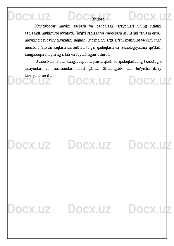 Xulosa
Kungaboqar   moyini   saqlash   va   qadoqlash   jarayonlari   uning   sifatini
saqlashda muhim rol o'ynaydi. To'g'ri saqlash va qadoqlash usullarini tanlash orqali
moyning ozuqaviy qiymatini saqlash, iste'molchilarga sifatli mahsulot taqdim etish
mumkin.  Yaxshi   saqlash   sharoitlari,   to'g'ri   qadoqlash   va   texnologiyalarni   qo'llash
kungaboqar moyining sifati va foydaliligini oshiradi.
Ushbu kurs ishida kungaboqar moyini saqlash va qadoqlashning texnologik
jarayonlari   va   muammolari   tahlil   qilindi.   Shuningdek,   ular   bo'yicha   ilmiy
tavsiyalar berildi.