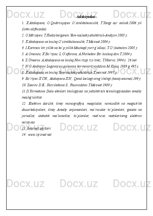 Adabiyotlar:
1 .   X.Atabayeva,   O.Qodirxujayev   O`simlikshunoslik,   T.Yangi   asr   avlodi.2006   yil
(lotin alifbosida).
2. O.Mirzayev, T.Xudoyberganov Yem-xashak yetishtirish-Andijon 2003 y.
3. X.Atabayeva va boshq.O`simlikshunoslik, T.Mexnat.2004 y.
4. I.Karimov bir yillik va ko`p yillik Mustaqil yurt g`allasi, T.O`zbekiston 2003 y.
5. A.Omonov, X.Bo`riyev, L.G`afurova, A.Nurbekov Bir boshoq don.T.2004 y.
6. Z.Umarov, A.Atabayeva va boshq.Non rizqi rzo`imiz, T.Navruz 1994 y. 26 bet.
7. N.G.Andreyev Lugovoye i polevoye kormovorizvodstsvo M.Kolos 1989 g.495 s.
8. X.Atabayeva va boshq.Yem-xashak yetishtirish.T.mexnat 1997 y.
9. Bo`riyev X.CH., Atabayeva X.N., Qand lavlagi urug`chiligi (tavsiyanoma) 199 y.
10. Zaurov D.E., Sborshikova S., Risovodstvo T.Mexnat 1989 y.
11.D.Yormatova Dala ekinlari  biologiyasi va yetishtirish texnologiyasidan amaliy
mashg`ulotlar.
12.   Elektron   darslik,   ilmiy   monografiya,   maqolalar,   nomzodlik   va   magistrlik
dissertatsiyalari,   ilmiy   Amaliy   anjumanlari,   ma`ruzalar   to`plamlari,   gazeta   va
jurnallar,   statistik   ma`lumotlar,   to`plamlar,   mat`uraz   matnlarining   elektron
versiyasi.
13. Internet saytlari:
14.  www.ziyonet.net