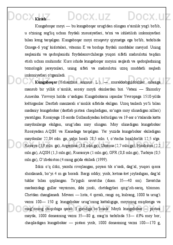 Kirish
Kungaboqar moyi — bu kungaboqar urug'idan olingan o'simlik yog'i bo'lib,
u   o'zining   sog'liq   uchun   foydali   xususiyatlari,   ta'mi   va   ishlatilish   imkoniyatlari
bilan   keng   tarqalgan.   Kungaboqar   moyi   ozuqaviy   qiymatga   ega   bo'lib,   tarkibida
Omega-6   yog'   kislotalari,   vitamin   E   va   boshqa   foydali   moddalar   mavjud.   Uning
saqlanishi   va   qadoqlanishi   foydalanuvchilarga   yuqori   sifatli   mahsulotni   taqdim
etish   uchun   muhimdir.   Kurs   ishida   kungaboqar   moyini   saqlash   va   qadoqlashning
texnologik   jarayonlari,   uning   sifati   va   mahsulotni   uzoq   muddatli   saqlash
imkoniyatlari o'rganiladi.
Kungaboqar   (Helianthus   annuus   L.)   —   murakkabguldoshlar   oilasiga
mansub   bir   yillik   o simlik,   asosiy   moyli   ekinlardan   biri.   Vatani   —   Shimoliyʻ
Amerika.  Yovvoyi   holda   o sadigan   Kungabokarni   ispanlar  Yevropaga   1510-yilda	
ʻ
keltirganlar.  Dastlab   manzarali   o simlik  sifatida   ekilgan.   Uzoq   tanlash   yo li   bilan	
ʻ ʻ
madaniy kungabokar (dastlab pistasi chaqiladigan, so ngra moy olinadigan xillari)	
ʻ
yaratilgan. Rossiyaga 18-asrda Gollandiyadan keltirilgan va 19-asr o rtalarida katta	
ʻ
maydonlarga   ekilgan,   urug idan   moy   olingan.   Moy   olinadigan   kungabokar	
ʻ
Rossiyadan   AQSH   va   Kanadaga   tarqalgan.   Yer   yuzida   kungabokar   ekiladigan
maydonlar   22,84   mln.   ga,   yalpi   hosili   28,5  mln.   t,  o rtacha   hosildorlik  12,5   s/ga.	
ʻ
Rossiya (3,9 mln. ga), Argentina (3,8 mln.ga), Ukraina (2,7 mln.ga), Hindiston (2,2
mln.ga), AQSH (1,3 mln.ga), Ruminiya (1 mln.ga), GFR (0,8 mln.ga), Turkiya (0,5
mln.ga), O zbekiston (4 ming ga)da ekiladi (1999).	
ʻ
Ildizi   o q   ildiz,   yaxshi   rivojlangan,   poyasi   tik   o sadi,   dag al,   yuqori   qismi	
ʻ ʻ ʻ
shoxlanadi, bo yi 4 m ga boradi. Bargi  oddiy, yirik, ketma-ket  joylashgan, dag al
ʻ ʻ
tuklar   bilan   qoplangan.   To pguli   savatcha   (diam.   35—40   sm).   Savatcha	
ʻ
markazidagi   gullar   vaysimon,   ikki   jinsli,   chetdagylari   qizg ish-sariq,   tilsimon.	
ʻ
Chetdan changlanadi. Mevasi  — lista, 4 qirrali, rangi oq, kulrang, 1000 ta urug i	
ʻ
vazni   100—   150   g.   kungabokar   urug ining   kattaligiga,   moyining   miqdoriga   va	
ʻ
mag zining   chiqishiga   qarab   3   guruhga   bo linadi:   Moyli   kungabokar   —   pistasi	
ʻ ʻ
mayda,   1000   donasining   vazni   35—80   g,   mag zi   tarkibida   53—   63%   moy   bor;	
ʻ
chaqiladigan   kungabokar   —   pistasi   yirik,   1000   donasining   vazni   100—170   g, 