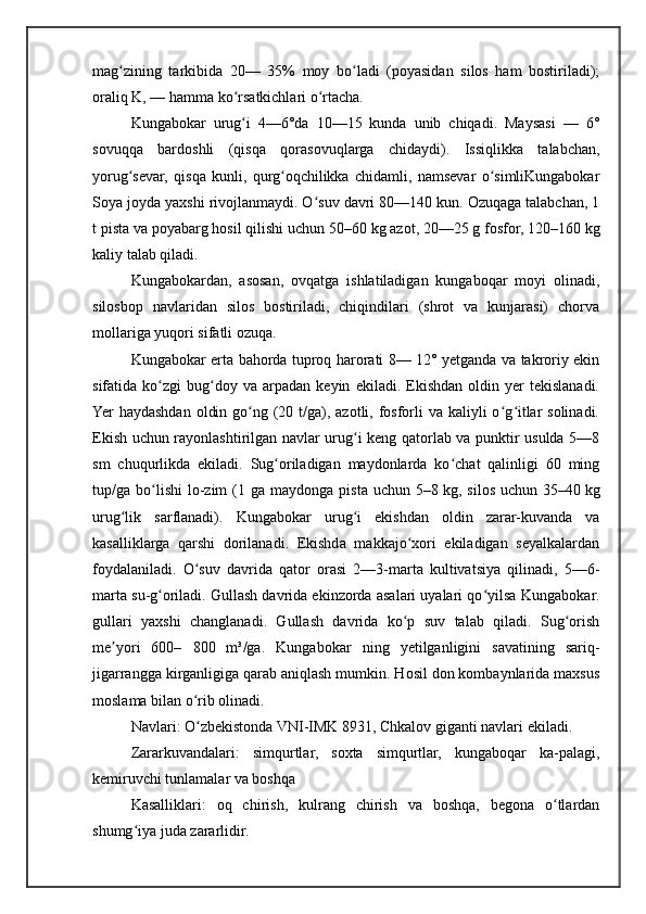 mag zining   tarkibida   20—   35%   moy   bo ladi   (poyasidan   silos   ham   bostiriladi);ʻ ʻ
oraliq K, — hamma ko rsatkichlari o rtacha.	
ʻ ʻ
Kungabokar   urug i   4—6°da   10—15   kunda   unib   chiqadi.   Maysasi   —   6°
ʻ
sovuqqa   bardoshli   (qisqa   qorasovuqlarga   chidaydi).   Issiqlikka   talabchan,
yorug sevar,   qisqa   kunli,   qurg oqchilikka   chidamli,   namsevar   o simliKungabokar	
ʻ ʻ ʻ
Soya joyda yaxshi rivojlanmaydi. O suv davri 80—140 kun. Ozuqaga talabchan, 1	
ʻ
t pista va poyabarg hosil qilishi uchun 50–60   kg azot, 20—25 g fosfor, 120–160   kg
kaliy talab qiladi.
Kungabokardan,   asosan,   ovqatga   ishlatiladigan   kungaboqar   moyi   olinadi,
silosbop   navlaridan   silos   bostiriladi,   chiqindilari   (shrot   va   kunjarasi)   chorva
mollariga yuqori sifatli ozuqa.
Kungabokar erta bahorda tuproq harorati 8— 12° yetganda va takroriy ekin
sifatida  ko zgi   bug doy   va  arpadan   keyin   ekiladi.  Ekishdan   oldin  yer   tekislanadi.	
ʻ ʻ
Yer  haydashdan  oldin go ng (20 t/ga), azotli, fosforli  va  kaliyli  o g itlar  solinadi.	
ʻ ʻ ʻ
Ekish uchun rayonlashtirilgan navlar urug i keng qatorlab va punktir usulda 5—8	
ʻ
sm   chuqurlikda   ekiladi.   Sug oriladigan   maydonlarda   ko chat   qalinligi   60   ming	
ʻ ʻ
tup/ga  bo lishi   lo-zim  (1  ga  maydonga  pista   uchun  5–8	
ʻ   kg,  silos   uchun  35–40   kg
urug lik   sarflanadi).  	
ʻ Kungabokar   urug i   ekishdan   oldin   zarar-kuvanda   va	ʻ
kasalliklarga   qarshi   dorilanadi.   Ekishda   makkajo xori   ekiladigan   seyalkalardan	
ʻ
foydalaniladi.   O suv   davrida   qator   orasi   2—3-marta   kultivatsiya   qilinadi,   5—6-	
ʻ
marta su-g oriladi. Gullash davrida ekinzorda asalari uyalari qo yilsa 	
ʻ ʻ Kungabokar .
gullari   yaxshi   changlanadi.   Gullash   davrida   ko p   suv   talab   qiladi.   Sug orish	
ʻ ʻ
me yori   600–   800   m³/ga.  	
ʼ Kungabokar   ning   yetilganligini   savatining   sariq-
jigarrangga kirganligiga qarab aniqlash mumkin. Hosil don kombaynlarida maxsus
moslama bilan o rib olinadi.	
ʻ
Navlari: O zbekistonda VNI-IMK 8931, Chkalov giganti navlari ekiladi.
ʻ
Zararkuvandalari:   simqurtlar,   soxta   simqurtlar,   kungaboqar   ka-palagi,
kemiruvchi tunlamalar va boshqa
Kasalliklari:   oq   chirish,   kulrang   chirish   va   boshqa,   begona   o tlardan	
ʻ
shumg iya juda zararlidir.	
ʻ