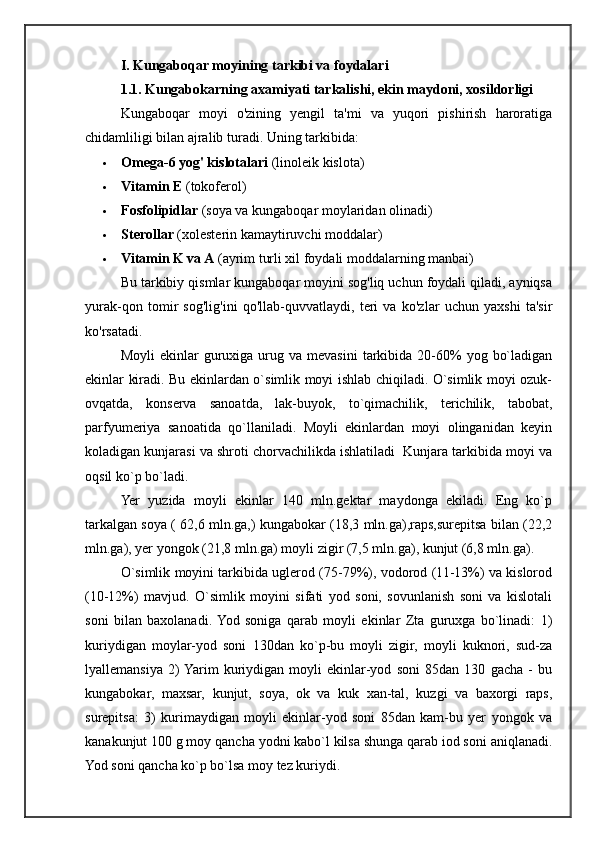 I. Kungaboqar moyining tarkibi va foydalari
1.1.  Kungabokarning axamiyati tarkalishi, ekin maydoni, xosildorligi
Kungaboqar   moyi   o'zining   yengil   ta'mi   va   yuqori   pishirish   haroratiga
chidamliligi bilan ajralib turadi. Uning tarkibida:
 Omega-6 yog' kislotalari  (linoleik kislota)
 Vitamin E  (tokoferol)
 Fosfolipidlar  (soya va kungaboqar moylaridan olinadi)
 Sterollar  (xolesterin kamaytiruvchi moddalar)
 Vitamin K va A  (ayrim turli xil foydali moddalarning manbai)
Bu tarkibiy qismlar kungaboqar moyini sog'liq uchun foydali qiladi, ayniqsa
yurak-qon   tomir   sog'lig'ini   qo'llab-quvvatlaydi,   teri   va   ko'zlar   uchun   yaxshi   ta'sir
ko'rsatadi.
Moyli  ekinlar   guruxiga   urug  va  mevasini   tarkibida   20-60%   yog  bo`ladigan
ekinlar kiradi. Bu ekinlardan o`simlik moyi ishlab chiqiladi. O`simlik moyi ozuk-
ovqatda,   konserva   sanoatda,   lak-buyok,   to`qimachilik,   terichilik,   tabobat,
parfyumeriya   sanoatida   qo`llaniladi.   Moyli   ekinlardan   moyi   olinganidan   keyin
koladigan kunjarasi va shroti chorvachilikda ishlatiladi  Kunjara tarkibida moyi va
oqsil ko`p bo`ladi.
Yer   yuzida   moyli   ekinlar   140   mln.gektar   maydonga   ekiladi.   Eng   ko`p
tarkalgan soya ( 62,6 mln.ga,) kungabokar (18,3 mln.ga),raps,surepitsa bilan (22,2
mln.ga), yer yongok (21,8 mln.ga) moyli zigir (7,5 mln.ga), kunjut (6,8 mln.ga).
O`simlik moyini tarkibida uglerod (75-79%), vodorod (11-13%) va kislorod
(10-12%)   mavjud.   O`simlik   moyini   sifati   yod   soni,   sovunlanish   soni   va   kislotali
soni   bilan   baxolanadi.  Yod   soniga   qarab   moyli   ekinlar   Zta   guruxga   bo`linadi:   1)
kuriydigan   moylar-yod   soni   130dan   ko`p-bu   moyli   zigir,   moyli   kuknori,   sud-za
lyallemansiya   2)  Yarim   kuriydigan   moyli   ekinlar-yod   soni   85dan   130   gacha   -   bu
kungabokar,   maxsar,   kunjut,   soya,   ok   va   kuk   xan-tal,   kuzgi   va   baxorgi   raps,
surepitsa:   3)   kurimaydigan   moyli   ekinlar-yod   soni   85dan   kam-bu   yer   yongok   va
kanakunjut 100 g moy qancha yodni kabo`l kilsa shunga qarab iod soni aniqlanadi.
Yod soni qancha ko`p bo`lsa moy tez kuriydi. 