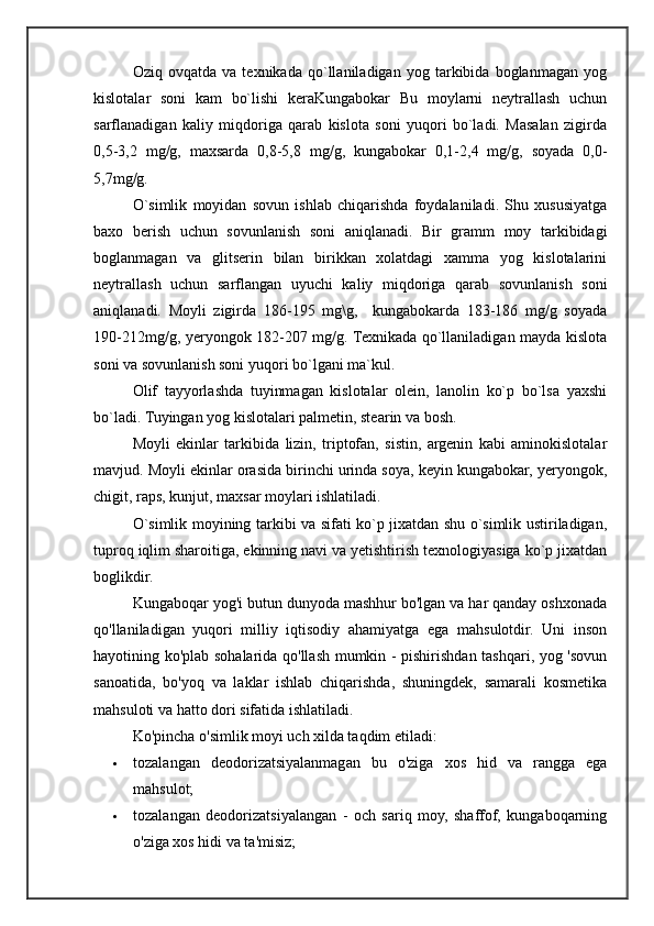 Oziq   ovqatda   va   texnikada   qo`llaniladigan   yog   tarkibida   boglanmagan   yog
kislotalar   soni   kam   bo`lishi   keraKungabokar   Bu   moylarni   neytrallash   uchun
sarflanadigan   kaliy   miqdoriga   qarab   kislota   soni   yuqori   bo`ladi.   Masalan   zigirda
0,5-3,2   mg/g,   maxsarda   0,8-5,8   mg/g,   kungabokar   0,1-2,4   mg/g,   soyada   0,0-
5,7mg/g.
O`simlik   moyidan   sovun   ishlab   chiqarishda   foydalaniladi.   Shu   xususiyatga
baxo   berish   uchun   sovunlanish   soni   aniqlanadi.   Bir   gramm   moy   tarkibidagi
boglanmagan   va   glitserin   bilan   birikkan   xolatdagi   xamma   yog   kislotalarini
neytrallash   uchun   sarflangan   uyuchi   kaliy   miqdoriga   qarab   sovunlanish   soni
aniqlanadi.   Moyli   zigirda   186-195   mg\g,     kungabokarda   183-186   mg/g   soyada
190-212mg/g, yeryongok 182-207 mg/g. Texnikada qo`llaniladigan mayda kislota
soni va sovunlanish soni yuqori bo`lgani ma`kul.
Olif   tayyorlashda   tuyinmagan   kislotalar   olein,   lanolin   ko`p   bo`lsa   yaxshi
bo`ladi. Tuyingan yog kislotalari palmetin, stearin va bosh.
Moyli   ekinlar   tarkibida   lizin,   triptofan,   sistin,   argenin   kabi   aminokislotalar
mavjud. Moyli ekinlar orasida birinchi urinda soya, keyin kungabokar, yeryongok,
chigit, raps, kunjut, maxsar moylari ishlatiladi. 
O`simlik moyining tarkibi va sifati ko`p jixatdan shu o`simlik ustiriladigan,
tuproq iqlim sharoitiga, ekinning navi va yetishtirish texnologiyasiga ko`p jixatdan
boglikdir.  
Kungaboqar yog'i butun dunyoda mashhur bo'lgan va har qanday oshxonada
qo'llaniladigan   yuqori   milliy   iqtisodiy   ahamiyatga   ega   mahsulotdir.   Uni   inson
hayotining ko'plab sohalarida qo'llash mumkin - pishirishdan tashqari, yog 'sovun
sanoatida,   bo'yoq   va   laklar   ishlab   chiqarishda,   shuningdek,   samarali   kosmetika
mahsuloti va hatto dori sifatida ishlatiladi.
Ko'pincha o'simlik moyi uch xilda taqdim etiladi:
 tozalangan   deodorizatsiyalanmagan   bu   o'ziga   xos   hid   va   rangga   ega
mahsulot;
 tozalangan   deodorizatsiyalangan   -   och   sariq   moy,   shaffof,   kungaboqarning
o'ziga xos hidi va ta'misiz; 