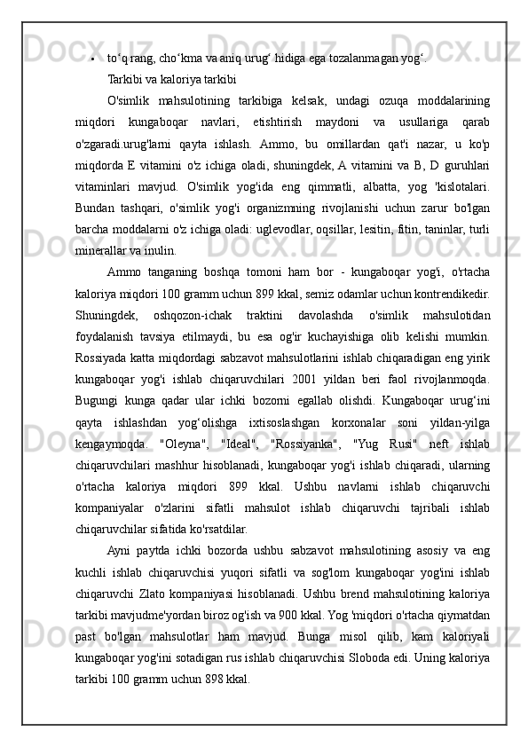  to q rang, cho kma va aniq urug  hidiga ega tozalanmagan yog .ʻ ʻ ʻ ʻ
Tarkibi va kaloriya tarkibi
O'simlik   mahsulotining   tarkibiga   kelsak,   undagi   ozuqa   moddalarining
miqdori   kungaboqar   navlari,   etishtirish   maydoni   va   usullariga   qarab
o'zgaradi.urug'larni   qayta   ishlash.   Ammo,   bu   omillardan   qat'i   nazar,   u   ko'p
miqdorda   E   vitamini   o'z   ichiga   oladi,   shuningdek,  A  vitamini   va   B,   D   guruhlari
vitaminlari   mavjud.   O'simlik   yog'ida   eng   qimmatli,   albatta,   yog   'kislotalari.
Bundan   tashqari,   o'simlik   yog'i   organizmning   rivojlanishi   uchun   zarur   bo'lgan
barcha moddalarni o'z ichiga oladi: uglevodlar, oqsillar, lesitin, fitin, taninlar, turli
minerallar va inulin.
Ammo   tanganing   boshqa   tomoni   ham   bor   -   kungaboqar   yog'i,   o'rtacha
kaloriya miqdori 100 gramm uchun 899 kkal, semiz odamlar uchun kontrendikedir.
Shuningdek,   oshqozon-ichak   traktini   davolashda   o'simlik   mahsulotidan
foydalanish   tavsiya   etilmaydi,   bu   esa   og'ir   kuchayishiga   olib   kelishi   mumkin.
Rossiyada katta miqdordagi sabzavot mahsulotlarini ishlab chiqaradigan eng yirik
kungaboqar   yog'i   ishlab   chiqaruvchilari   2001   yildan   beri   faol   rivojlanmoqda.
Bugungi   kunga   qadar   ular   ichki   bozorni   egallab   olishdi.   Kungaboqar   urug‘ini
qayta   ishlashdan   yog‘olishga   ixtisoslashgan   korxonalar   soni   yildan-yilga
kengaymoqda.   "Oleyna",   "Ideal",   "Rossiyanka",   "Yug   Rusi"   neft   ishlab
chiqaruvchilari   mashhur   hisoblanadi,   kungaboqar   yog'i   ishlab   chiqaradi,   ularning
o'rtacha   kaloriya   miqdori   899   kkal.   Ushbu   navlarni   ishlab   chiqaruvchi
kompaniyalar   o'zlarini   sifatli   mahsulot   ishlab   chiqaruvchi   tajribali   ishlab
chiqaruvchilar sifatida ko'rsatdilar.
Ayni   paytda   ichki   bozorda   ushbu   sabzavot   mahsulotining   asosiy   va   eng
kuchli   ishlab   chiqaruvchisi   yuqori   sifatli   va   sog'lom   kungaboqar   yog'ini   ishlab
chiqaruvchi   Zlato   kompaniyasi   hisoblanadi.   Ushbu   brend   mahsulotining   kaloriya
tarkibi mavjudme'yordan biroz og'ish va 900 kkal. Yog 'miqdori o'rtacha qiymatdan
past   bo'lgan   mahsulotlar   ham   mavjud.   Bunga   misol   qilib,   kam   kaloriyali
kungaboqar yog'ini sotadigan rus ishlab chiqaruvchisi Sloboda edi. Uning kaloriya
tarkibi 100 gramm uchun 898 kkal. 