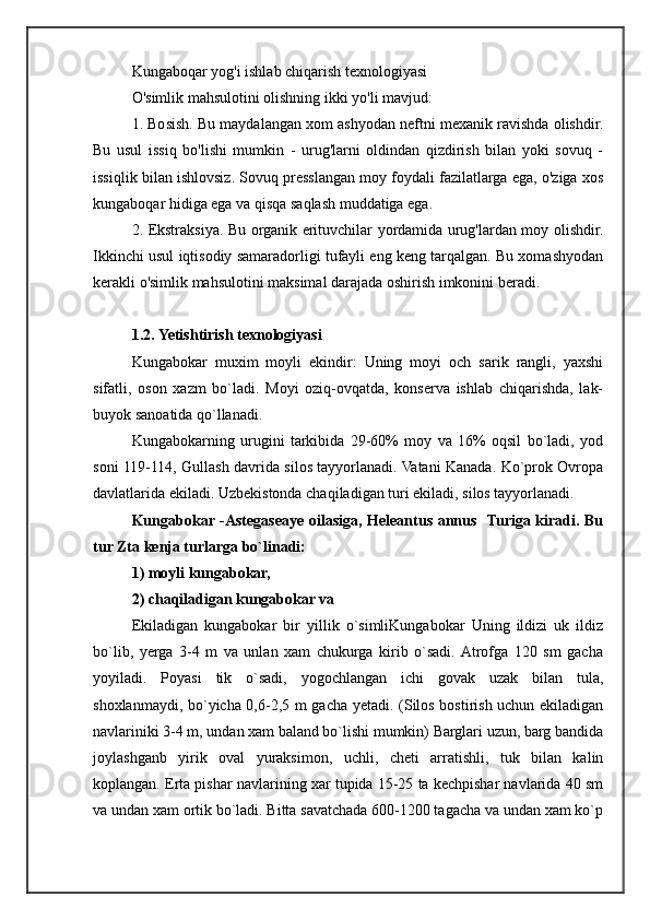 Kungaboqar yog'i ishlab chiqarish texnologiyasi
O'simlik mahsulotini olishning ikki yo'li mavjud:
1. Bosish. Bu maydalangan xom ashyodan neftni mexanik ravishda olishdir.
Bu   usul   issiq   bo'lishi   mumkin   -   urug'larni   oldindan   qizdirish   bilan   yoki   sovuq   -
issiqlik bilan ishlovsiz. Sovuq presslangan moy foydali fazilatlarga ega, o'ziga xos
kungaboqar hidiga ega va qisqa saqlash muddatiga ega.
2. Ekstraksiya. Bu organik erituvchilar yordamida urug'lardan moy olishdir.
Ikkinchi usul iqtisodiy samaradorligi tufayli eng keng tarqalgan. Bu xomashyodan
kerakli o'simlik mahsulotini maksimal darajada oshirish imkonini beradi.
1.2.   Yetishtirish texnologiyasi
Kungabokar   muxim   moyli   ekindir:   Uning   moyi   och   sarik   rangli,   yaxshi
sifatli,   oson   xazm   bo`ladi.   Moyi   oziq-ovqatda,   konserva   ishlab   chiqarishda,   lak-
buyok sanoatida qo`llanadi.
Kungabokarning   urugini   tarkibida   29-60%   moy   va   16%   oqsil   bo`ladi,   yod
soni 119-114, Gullash davrida silos tayyorlanadi. Vatani Kanada. Ko`prok Ovropa
davlatlarida ekiladi. Uzbekistonda chaqiladigan turi ekiladi, silos tayyorlanadi.
Kungabokar -Astegaseaye oilasiga, Heleantus annus   Turiga kiradi. Bu
tur Zta kenja turlarga bo`linadi: 
1) moyli kungabokar, 
2) chaqiladigan kungabokar va 
Ekiladigan   kungabokar   bir   yillik   o`simliKungabokar   Uning   ildizi   uk   ildiz
bo`lib,   yerga   3-4   m   va   unlan   xam   chukurga   kirib   o`sadi.  Atrofga   120   sm   gacha
yoyiladi.   Poyasi   tik   o`sadi,   yogochlangan   ichi   govak   uzak   bilan   tula,
shoxlanmaydi, bo`yicha 0,6-2,5 m gacha yetadi. (Silos bostirish uchun ekiladigan
navlariniki 3-4 m, undan xam baland bo`lishi mumkin) Barglari uzun, barg bandida
joylashganb   yirik   oval   yuraksimon,   uchli,   cheti   arratishli,   tuk   bilan   kalin
koplangan. Erta pishar navlarining xar tupida 15-25 ta kechpishar navlarida 40 sm
va undan xam ortik bo`ladi. Bitta savatchada 600-1200 tagacha va undan xam ko`p