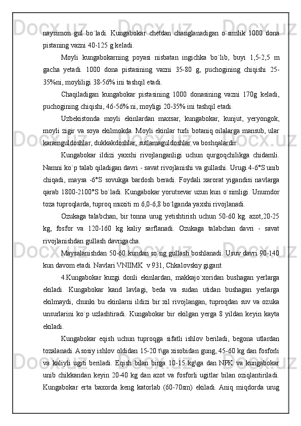 naysimon   gul   bo`ladi.   Kungabokar   chetdan   changlanadigan   o`simlik   1000   dona
pistaning vazni 40-125 g keladi.
Moyli   kungabokarning   poyasi   nisbatan   ingichka   bo`lib,   buyi   1,5-2,5   m
gacha   yetadi.   1000   dona   pistasining   vazni   35-80   g,   puchogining   chiqishi   25-
35%ni, moyliligi 38-56% ini tashqil etadi.
Chaqiladigan   kungabokar   pistasining   1000   donasining   vazni   170g   keladi,
puchogining chiqishi, 46-56% ni, moyligi 20-35% ini tashqil etadi.
Uzbekistonda   moyli   ekinlardan   maxsar,   kungabokar,   kunjut,   yeryongok,
moyli zigir va soya ekilmokda. Moyli ekinlar turli botaniq oilalarga mansub, ular
karamguldoshlar, dukkakdoshlar, sutlamaguldoshlar va boshqalardir.
Kungabokar   ildizi   yaxshi   rivojlanganligi   uchun   qurgoqchilikga   chidamli.
Namni ko`p talab qiladigan davri - savat rivojlanishi va gullashi. Urugi 4-6°S unib
chiqadi,   maysa   -6°S   sovukga   bardosh   beradi.   Foydali   xarorat   yigandisi   navlarga
qarab 1800-2100°S bo`ladi. Kungabokar yorutsevar uzun kun o`simligi. Unumdor
toza tuproqlarda, tuproq muxiti rn 6,0-6,8 bo`lganda yaxshi rivojlanadi.
Ozukaga   talabchan,   bir   tonna   urug   yetishtirish   uchun   50-60   kg.   azot,20-25
kg,   fosfor   va   120-160   kg   kaliy   sarflanadi.   Ozukaga   talabchan   davri   -   savat
rivojlanishdan gullash davrigacha.
Maysalanishdan 50-60 kundan so`ng gullash boshlanadi. Usuv davri 90-140
kun davom etadi. Navlari VNIIMK  v 931, Chkalovskiy gigant.
4.Kungabokar   kuzgi   donli   ekinlardan,   makkajo`xoridan   bushagan   yerlarga
ekiladi.   Kungabokar   kand   lavlagi,   beda   va   sudan   utidan   bushagan   yerlarga
ekilmaydi,   chunki   bu   ekinlarni   ildizi   bir   xil   rivojlangan,   tuproqdan   suv   va   ozuka
unsurlarini   ko`p   uzlashtiradi.   Kungabokar   bir   ekilgan   yerga   8   yildan   keyin   kayta
ekiladi.
Kungabokar   eqish   uchun   tuproqga   sifatli   ishlov   beriladi,   begona   utlardan
tozalanadi. Asosiy ishlov oldidan 15-20 t\ga xisobidan gung, 45-60 kg dan fosforli
va   kaliyli   ugiti   beriladi.   Eqish   bilan   birga   10-15   kg\ga   dan   NPK   va   kungabokar
unib  chikkandan   keyin   20-40   kg  dan   azot   va  fosforli   ugitlar   bilan  oziqlantiriladi.
Kungabokar   erta   baxorda   keng   katorlab   (60-70sm)   ekiladi.  Aniq   miqdorda   urug
