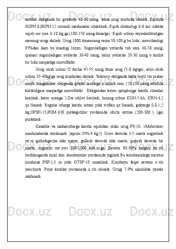 tashlab   ekilganda   bir   gektarda   40-60   ming     dona   urug   xisobida   ekiladi.   Eqishda
SUPN-8,SKPN-12 rusumli mashinalar ishlatiladi, Eqish chukurligi 6-8 sm, odatda
eqish   me`yori   6-10   kg.ga.(100-150   ming.dona/ga).   Eqish   uchun   rayonlashtirilgan
navning urugi ekiladi. Urug 1000 donasining vazni 50-100 g bo`lishi, unuvchanligi
95%dan   kam   bo`lmasligi   lozim.   Sugoriladigan   yerlarda   tub   soni   40-50   ming,
qisman   sugoriladigan   yerlarda   30-40   ming,   lalmi   yerlarda   20-30   ming   o`simlik
bo`lishi maqsadga muvofikdir.
Urug   olish   uchun   O`rtacha   45-55   ming   dona   urug   (5-8   kg\ga),   silos   olish
uchun 35-40kg\ga urug xisobidan ekiladi. Takroriy ekilganda kalta buyli tez pishar
moyli kungabokar ekilganda gektar xisobiga o`simlik soni 120-150 ming atrofida
koldirilgani   maqsadga   muvofikdir.     Ekilgandan   keyin   qatqaloqga   karshi   choralar
kuriladi,   kator   orasiga   2-Zta   ishlov   beriladi,   buning   uchun   KUN-5.6A,   KRN-4,2
qo`llanadi.   Begona   utlarga   karshi   nitran   yoki   treflan   qo`llanadi,   gektarga   0,8-1,2
kg,OPSH-15,POM-630   purkagichlar   yordamida   ishchi   eritma   (200-300   l   1ga)
purkaladi.
Kasallik   va   xasharotlarga   karshi   eqishdan   oldin   urug   PS-10,   «Mobitoks»
mashinalarida   dorilanadi.   (apron-35%-4   kg.t).   Usuv   davrida   3-5   marta   sugoriladi
ya`ni   gullashgacha   ikki   marta,   gullash   davrida   ikki   marta,   pishish   davrida   bir
marta,   sugorish   me`yori   800-1000   kub.m.ga.   Savatni   80-90%   sargaib   ko`rib
boshlanganda xosil don -kombaynlar yordamida yigiladi.Bu kombaynlarga maxsus
moslama   PSP-1,5   m   yoki   GTSP-10   urnatiladi.   Kombayn   faqat   savatni   o`rib
yanchiydi.   Poya   kosilka   yordamida   o`rib   olinadi.   Urugi   7-9%   namlikda   yaxshi
saklanadi.