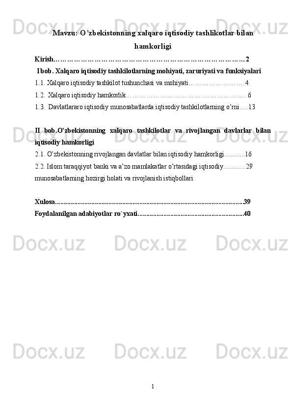 Mavzu:  O’zbekistonning xalqaro iqtisodiy tashlikotlar bilan
hamkorligi
Kirish…………………………………………………………………………2
 I bob.  Xalqaro iqtisodiy tashkilotlarning mohiyati, zaruriyati va funksiyalari
1.1 .  Xalqaro iqtisodiy tashkilot tushunchasi va mohiyati…………………….4
1.2 .   Xalqaro iqtisodiy hamkorlik …………………………….………………. 6
1.3.   Davlatlararo iqtisodiy munosabatlarda iqtisodiy tashkilotlarning o’rni ….13
II   bob.O’zbekistonning   xalqaro   tashkilotlar   va   rivojlangan   davlarlar   bilan
iqtisodiy hamkorligi  
2.1.  O’zbekistonning rivojlangan davlatlar bilan iqtisodiy hamkorligi............16
2.2.   Islom taraqqiyot banki va a’zo mamlakatlar o’rtasidagi iqtisodiy.............29
munosabatlarning hozirgi holati va rivojlanish istiqbollari
Xulosa..............................................................................................................39
Foydalanilgan adabiyotlar r o` yxati..............................................................40
                                                   
1 