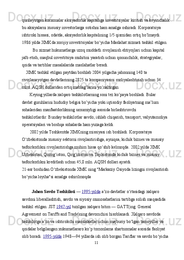 qurilayotgan korxonalar aksiyadorlik kapitaliga investitsiyalar kiritish va keyinchalik 
bu aksiyalarni xususiy investorlarga sotishni ham amalga oshiradi. Korporatsiya 
ishtiroki hissasi, odatda, aksiyadorlik kapitalining 1/5 qismidan ortiq bo lmaydi.         ʻ
1986 yilda XMKda xorijiy investitsiyalar bo yicha Maslahat xizmati tashkil etilgan. 	
ʻ
          Bu xizmat hukumatlarga uzoq muddatli rivojlanish ehtiyojlari uchun kapital 
jalb etish, maqbul investitsiya muhitini yaratish uchun qonunchilik, strategiyalar, 
qoida va tartiblar masalalarida maslahatlar beradi.
   .XMK tashkil etilgan paytdan boshlab 2004 yilgacha jahonning 140 ta 
rivojlanayotgan davlatlarining 2825 ta kompaniyasini moliyalashtirish uchun 34 
mlrd. AQSH dollaridan ortiq mablag larini yo naltirgan.	
ʻ ʻ
       Keying yillarda xalqaro tashkilotlarning soni tez ko’paya boshladi. Bular
davlat guruhlarini hududiy belgisi bo’yicha yoki iqtisodiy faoliyatning ma’lum
sohalaridan manfaatdorlikning umumiyligi asosida birlashtiruvchi
tashkilotlardir. Bunday tashkilotlar savdo, ishlab chiqarish, transport, valyutamoliya 
operatsiyalari va boshqa sohalarda ham yuzaga keldi.
       2002 yilda Toshkentda XMKning missiyasi ish boshladi. Korporatsiya 
O zbekistonda xususiy sektorni rivojlantirishga, ayniqsa, kichik biznes va xususiy 	
ʻ
tadbirkorlikni rivojlantirishga muhim hissa qo shib kelmoqda. 2002 yilda XMK 	
ʻ
Uzbekistan, Qozog iston, Qirg iziston va Tojikistonda kichik biznes va xususiy 	
ʻ ʻ
tadbirkorlikni kreditlash uchun 45,0 mln. AQSH dollari ajratdi.
21-asr boshidan O zbekistonda XMK ning "Markaziy Osiyoda lizingni rivojlantirish 
ʻ
bo yicha loyiha"si amalga oshirilmoqda	
ʻ
         Jahon Savdo Tashkiloti   —   1995-yilda   a zo-davlatlar o rtasidagi xalqaro 	
ʼ ʻ
savdoni liberallashtish, savdo va siyosiy munosabatlarini tartibga solish maqsadida 
tashkil etilgan. JST   1947-yil   tuzilgan xalqaro bitim   — GATT(ing. General 
Agreement on Tariffs and Trade)ning davomchisi hisoblanadi. Xalqaro savdoda 
tashkilotga a zo va ishtirokchi mamlakatlar uchun majburiy bo lgan tamoyillar va 	
ʼ ʻ
qoidalar belgilangan xukumatlararo ko p tomonlama shartnomalar asosida faoliyat 	
ʻ
olib boradi.   1995-yilda   1948—94 yillarda ish olib borgan Tariflar va savdo bo yicha 	
ʻ
11 