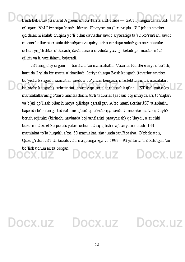 Bosh kelishuv (General Agreement on Tarifs and Trade — GATT) negizida tashkil 
qilingan. BMT tizimiga kiradi. Idorasi Shveysariya (Jeneva)da. JST jahon savdosi 
qoidalarini ishlab chiqish yo li bilan davlatlar savdo siyosatiga ta sir ko rsatish, savdoʻ ʼ ʻ
munosabatlarini erkinlashtiradigan va qatiy tartib-qoidaga soladigan muzokaralar 
uchun yig ilishlar o tkazish, davlatlararo savdoda yuzaga keladigan nizolarni hal 	
ʻ ʻ
qilish va b. vazifalarni bajaradi.        
        JSTning oliy organi — barcha a zo mamlakatlar Vazirlar Konferensiyasi bo lib, 	
ʼ ʻ
kamida 2 yilda bir marta o tkaziladi. Joriy ishlarga Bosh kengash (tovarlar savdosi 	
ʻ
bo yicha kengash, xizmatlar savdosi bo yicha kengash, intellektual mulk masalalari 	
ʻ ʻ
bo yicha kengash), sekretariat, doimiy qo mitalar rahbarlik qiladi. JST faoliyati a zo 
ʻ ʻ ʼ
mamlakatlarning o zaro manfaatlarini turli tadbirlar (asosan boj imtiyozlari, to siqlari	
ʻ ʻ
va b.)ni qo llash bilan himoya qilishga qaratilgan. A zo mamlakatlar JST talablarini 	
ʻ ʼ
bajarish bilan birga tashkilotning boshqa a zolariga savdoda mumkin qadar qulaylik 	
ʼ
berish rejimini (birinchi navbatda boj tariflarini pasaytirish) qo llaydi, o z ichki 	
ʻ ʻ
bozorini chet el korporatsiyalari uchun ochiq qilish majburiyatini oladi. 133 
mamlakat to la huqukli a zo, 30 mamlakat, shu jumladan Rossiya, O zbekiston, 	
ʻ ʼ ʻ
Qozog iston JST da kuzatuvchi maqomiga ega va 1992—93 yillarda tashkilotga a zo 	
ʻ ʼ
bo lish uchun ariza bergan.	
ʻ
12 