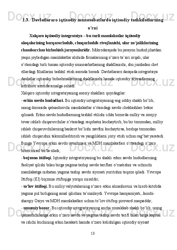 1.3.   Davlatlararo iqtisodiy munosabatlarda iqtisodiy tashkilotlarning
o’rni
        Xalqaro iqtisodiy integratsiya   –   bu turli mamlakatlar iqtisodiy 
aloqalarining barqarorlashib, chuqurlashib rivojlanishi, ular xo‘jaliklarining 
chambarchas birlashish jarayonlaridir.   Mikrodarajada bu jarayon hudud jihatdan 
yaqin joylashgan mamlakatlar alohida firmalarining o‘zaro ta’siri orqali, ular 
o‘rtasidagi turli tuman iqtisodiy munosabatlarning shakllanishi, shu jumladan chet 
ellardagi filiallarini tashkil etish asosida boradi. Davlatlararo darajada integratsiya 
davlatlar iqtisodiy birlashmalarining shakllanishi hamda iqtisodiy siyosatlarning 
kelishuvi asosida amalga oshadi.
Xalqaro iqtisodiy integratsiyaning asosiy shakllari quyidagilar:
-   erkin savdo   hududlari.   Bu iqtisodiy integratsiyaning eng oddiy shakli bo‘lib, 
uning doirasida qatnashuvchi mamlakatlar o‘rtasidagi savdo cheklashlari bekor 
qilinadi. Erkin savdo hududlarining tashkil etilishi ichki bozorda milliy va xorijiy 
tovar ishlab chiqaruvchilar o‘rtasidagi raqobatni kuchaytirib, bu bir tomondan, milliy 
ishlab chiqaruvchilarning bankrot bo‘lishi xavfini kuchaytirsa, boshqa tomondan 
ishlab chiqarishni takomillashtirish va yangiliklarni joriy etish uchun rag‘bat yaratadi.
Bunga Yevropa erkin savdo uyushmasi va MDH mamlakatlari o‘rtasidagi o‘zaro 
bitim misol bo‘la oladi;
-   bojxona ittifoqi.   Iqtisodiy integratsiyaning bu shakli erkin savdo hududlarining 
faoliyat qilishi bilan birga yagona tashqi savdo tariflari o‘rnatishni va uchinchi 
mamlakatga nisbatan yagona tashqi savdo siyosati yuritishni taqozo qiladi. Yevropa 
Ittifoqi (EI) bojxona ittifoqiga yorqin misoldir;
-   to‘lov ittifoqi.   Bu milliy valyutalarning o‘zaro erkin almashuvini va hisob-kitobda 
yagona pul birligining amal qilishini ta’minlaydi. Yevropa hamjamiyati, Janubi-
sharqiy Osiyo va MDH mamlakatlari uchun to‘lov ittifoqi pirovard maqsaddir;
-   umumiy bozor.   Bu iqtisodiy integratsiyaning ancha murakkab shakli bo‘lib, uning 
qatnashchilariga erkin o‘zaro savdo va yagona tashqi savdo tarifi bilan birga kapital 
va ishchi kuchining erkin harakati hamda o‘zaro kelishilgan iqtisodiy siyosat 
13