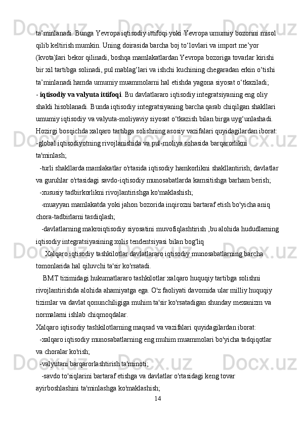 ta’minlanadi. Bunga Yevropa iqtisodiy ittifoqi yoki Yevropa umumiy bozorini misol 
qilib keltirish mumkin. Uning doirasida barcha boj to‘lovlari va import me’yor 
(kvota)lari bekor qilinadi, boshqa mamlakatlardan Yevropa bozoriga tovarlar kirishi 
bir xil tartibga solinadi, pul mablag‘lari va ishchi kuchining chegaradan erkin o‘tishi 
ta’minlanadi hamda umumiy muammolarni hal etishda yagona siyosat o‘tkaziladi;
-   iqtisodiy va valyuta ittifoqi . Bu davlatlararo iqtisodiy integratsiyaning eng oliy 
shakli hisoblanadi. Bunda iqtisodiy integratsiyaning barcha qarab chiqilgan shakllari 
umumiy iqtisodiy va valyuta-moliyaviy siyosat o‘tkazish bilan birga uyg‘unlashadi.
Hozirgi bosqichda xalqaro tartibga solishning asosiy vazifalari quyidagilardan iborat:
-global iqtisodiyotning rivojlanishida va pul-moliya sohasida barqarorlikni 
ta'minlash;
  -turli shakllarda mamlakatlar o'rtasida iqtisodiy hamkorlikni shakllantirish; davlatlar
va guruhlar o'rtasidagi savdo-iqtisodiy munosabatlarda kamsitishga barham berish;
  -xususiy tadbirkorlikni rivojlantirishga ko'maklashish;
   -muayyan mamlakatda yoki jahon bozorida inqirozni bartaraf etish bo'yicha aniq 
chora-tadbirlarni tasdiqlash;
   -davlatlarning makroiqtisodiy siyosatini muvofiqlashtirish ,bu alohida hududlarning
iqtisodiy integratsiyasining xolis tendentsiyasi bilan bog'liq
     Xalqaro iqtisodiy tashkilotlar davlatlararo iqtisodiy munosabatlarning barcha 
tomonlarida hal qiluvchi ta'sir ko'rsatadi.
    BMT tizimidagi hukumatlararo tashkilotlar xalqaro huquqiy tartibga solishni 
rivojlantirishda alohida ahamiyatga ega. O'z faoliyati davomida ular milliy huquqiy 
tizimlar va davlat qonunchiligiga muhim ta'sir ko'rsatadigan shunday mexanizm va 
normalarni ishlab chiqmoqdalar.
Xalqaro iqtisodiy tashkilotlarning maqsad va vazifalari quyidagilardan iborat:
  -xalqaro iqtisodiy munosabatlarning eng muhim muammolari bo'yicha tadqiqotlar 
va choralar ko'rish;
  -valyutani barqarorlashtirish ta'minoti;
   -savdo to'siqlarini bartaraf etishga va davlatlar o'rtasidagi keng tovar 
ayirboshlashini ta'minlashga ko'maklashish;
14 