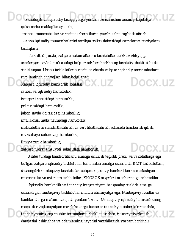   -texnologik va iqtisodiy taraqqiyotga yordam berish uchun xususiy kapitalga 
qo'shimcha mablag'lar ajratish; 
-mehnat munosabatlari va mehnat sharoitlarini yaxshilashni rag'batlantirish;
  -jahon iqtisodiy munosabatlarini tartibga solish doirasidagi qarorlar va tavsiyalarni 
tasdiqlash.
       Ta'kidlash joizki, xalqaro hukumatlararo tashkilotlar ob'ektiv ehtiyojga 
asoslangan davlatlar o'rtasidagi ko'p qirrali hamkorlikning tashkiliy shakli sifatida 
shakllangan. Ushbu tashkilotlar birinchi navbatda xalqaro iqtisodiy munosabatlarni 
rivojlantirish ehtiyojlari bilan belgilanadi.
Xalqaro iqtisodiy hamkorlik sohalari:
sanoat va iqtisodiy hamkorlik;
transport sohasidagi hamkorlik;
pul tizimidagi hamkorlik;
jahon savdo doirasidagi hamkorlik;
intellektual mulk tizimidagi hamkorlik;
mahsulotlarni standartlashtirish va sertifikatlashtirish sohasida hamkorlik qilish;
investitsiya sohasidagi hamkorlik;
ilmiy-texnik hamkorlik;
xalqaro tijorat amaliyoti sohasidagi hamkorlik.
      Ushbu turdagi hamkorliklarni amalga oshirish tegishli profil va vakolatlarga ega 
bo'lgan xalqaro iqtisodiy tashkilotlar tomonidan amalga oshiriladi. BMT tashkilotlari,
shuningdek mintaqaviy tashkilotlar xalqaro iqtisodiy hamkorlikni ixtisoslashgan 
muassasalar va avtonom tashkilotlar, EKOSOS organlari orqali amalga oshiradilar.
       Iqtisodiy hamkorlik va iqtisodiy integratsiyani har qanday shaklda amalga 
oshiradigan mintaqaviy tashkilotlar muhim ahamiyatga ega. Mintaqaviy fondlar va 
banklar ularga ma'lum darajada yordam beradi. Mintaqaviy iqtisodiy hamkorlikning 
maqsadi rivojlanayotgan mamlakatlarga barqaror iqtisodiy o'sishni ta'minlashda, 
iqtisodiyotning eng muhim tarmoqlarini shakllantirishda, ijtimoiy rivojlanish 
darajasini oshirishda va odamlarning hayotini yaxshilashda yordam berishdir.
15 