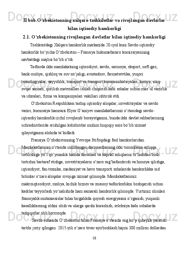 II bob.O’zbekistonning xalqaro tashkilotlar va rivojlangan davlarlar
bilan iqtisodiy hamkorligi
2.1.  O’zbekistonning rivojlangan davlatlar bilan iqtisodiy hamkorligi
        Toshkentdagi Xalqaro hamkorlik markazida 20-iyul kuni Savdo-iqtisodiy 
hamkorlik bo‘yicha O‘zbekiston – Fransiya hukumatlararo komissiyasining 
navbatdagi majlisi bo‘lib o‘tdi.
        Tadbirda ikki mamlakatning iqtisodiyot, savdo, sarmoya, eksport, neft-gaz, 
bank-moliya, qishloq va suv xo‘jaligi, aviatashuv, farmatsevtika, yuqori 
texnologiyalar, sayyohlik, transport va transport kommunikatsiyalari, kimyo, oziq-
ovqat sanoati, qurilish materiallari ishlab chiqarish kabi sohalar uchun mas’ul vazirlik
va idoralari, firma va kompaniyalari vakillari ishtirok etdi.
         O‘zbekiston Respublikasi tashqi iqtisodiy aloqalar, investitsiyalar va savdo 
vaziri, komissiya hamraisi Elyor G‘aniyev mamlakatlarimiz o‘rtasidagi savdo-
iqtisodiy hamkorlik izchil rivojlanib borayotganini, bunda ikki davlat rahbarlarining 
uchrashuvlarida erishilgan kelishuvlar muhim huquqiy asos bo‘lib xizmat 
qilayotganini alohida ta’kidladi.
          Fransiya O‘zbekistonning Yevropa Ittifoqidagi faol hamkorlaridan. 
Mamlakatlarimiz o‘rtasida imzolangan daromadlarning ikki tomonlama soliqqa 
tortilishiga yo‘l qo‘ymaslik hamda daromad va kapital soliqlarini to‘lashdan bosh 
tortishni bartaraf etishga, investitsiyalarni o‘zaro rag‘batlantirish va himoya qilishga, 
iqtisodiyot, fan-texnika, madaniyat va havo transporti sohalarida hamkorlikka oid 
bitimlar o‘zaro aloqalar rivojiga xizmat qilmoqda. Mamlakatlarimiz 
makroiqtisodiyot, moliya, kichik biznes va xususiy tadbirkorlikni boshqarish uchun 
kadrlar tayyorlash yo‘nalishida ham samarali hamkorlik qilmoqda. Yurtimiz olimlari 
fransiyalik mutaxassislar bilan birgalikda quyosh energiyasini o‘rganish, yuqumli 
kasalliklarning oldini olish va ularga qarshi kurashish, seleksiya kabi sohalarda 
tadqiqotlar olib bormoqda.
          Savdo sohasida O‘zbekiston bilan Fransiya o‘rtasida eng ko‘p qulaylik yaratish
tartibi joriy qilingan. 2015-yili o‘zaro tovar ayirboshlash hajmi 300 million dollardan 
16 