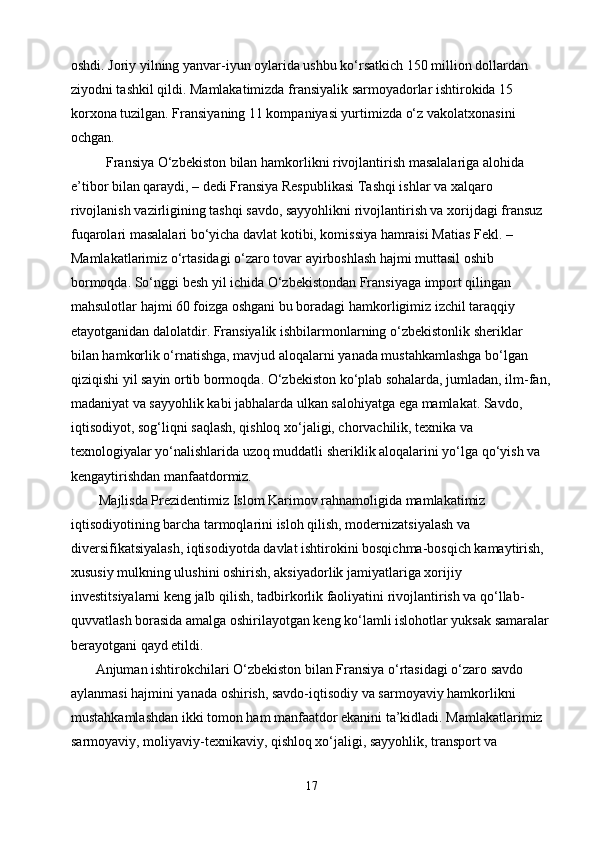 oshdi. Joriy yilning yanvar-iyun oylarida ushbu ko‘rsatkich 150 million dollardan 
ziyodni tashkil qildi. Mamlakatimizda fransiyalik sarmoyadorlar ishtirokida 15 
korxona tuzilgan. Fransiyaning 11 kompaniyasi yurtimizda o‘z vakolatxonasini 
ochgan.
          Fransiya O‘zbekiston bilan hamkorlikni rivojlantirish masalalariga alohida 
e’tibor bilan qaraydi, – dedi Fransiya Respublikasi Tashqi ishlar va xalqaro 
rivojlanish vazirligining tashqi savdo, sayyohlikni rivojlantirish va xorijdagi fransuz 
fuqarolari masalalari bo‘yicha davlat kotibi, komissiya hamraisi Matias Fekl. – 
Mamlakatlarimiz o‘rtasidagi o‘zaro tovar ayirboshlash hajmi muttasil oshib 
bormoqda. So‘nggi besh yil ichida O‘zbekistondan Fransiyaga import qilingan 
mahsulotlar hajmi 60 foizga oshgani bu boradagi hamkorligimiz izchil taraqqiy 
etayotganidan dalolatdir. Fransiyalik ishbilarmonlarning o‘zbekistonlik sheriklar 
bilan hamkorlik o‘rnatishga, mavjud aloqalarni yanada mustahkamlashga bo‘lgan 
qiziqishi yil sayin ortib bormoqda. O‘zbekiston ko‘plab sohalarda, jumladan, ilm-fan,
madaniyat va sayyohlik kabi jabhalarda ulkan salohiyatga ega mamlakat. Savdo, 
iqtisodiyot, sog‘liqni saqlash, qishloq xo‘jaligi, chorvachilik, texnika va 
texnologiyalar yo‘nalishlarida uzoq muddatli sheriklik aloqalarini yo‘lga qo‘yish va 
kengaytirishdan manfaatdormiz.
        Majlisda Prezidentimiz Islom Karimov rahnamoligida mamlakatimiz 
iqtisodiyotining barcha tarmoqlarini isloh qilish, modernizatsiyalash va 
diversifikatsiyalash, iqtisodiyotda davlat ishtirokini bosqichma-bosqich kamaytirish, 
xususiy mulkning ulushini oshirish, aksiyadorlik jamiyatlariga xorijiy 
investitsiyalarni keng jalb qilish, tadbirkorlik faoliyatini rivojlantirish va qo‘llab-
quvvatlash borasida amalga oshirilayotgan keng ko‘lamli islohotlar yuksak samaralar 
berayotgani qayd etildi.
       Anjuman ishtirokchilari O‘zbekiston bilan Fransiya o‘rtasidagi o‘zaro savdo 
aylanmasi hajmini yanada oshirish, savdo-iqtisodiy va sarmoyaviy hamkorlikni 
mustahkamlashdan ikki tomon ham manfaatdor ekanini ta’kidladi. Mamlakatlarimiz 
sarmoyaviy, moliyaviy-texnikaviy, qishloq xo‘jaligi, sayyohlik, transport va 
17 