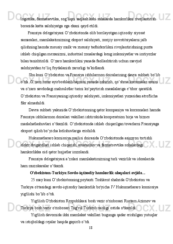 logistika, farmatsevtika, sog‘liqni saqlash kabi sohalarda hamkorlikni rivojlantirish 
borasida katta salohiyatga ega ekani qayd etildi.
       Fransiya delegatsiyasi O‘zbekistonda olib borilayotgan iqtisodiy siyosat 
samaralari, mamlakatimizning eksport salohiyati, xorijiy investitsiyalarni jalb 
qilishning hamda xususiy mulk va xususiy tadbirkorlikni rivojlantirishning puxta 
ishlab chiqilgan mexanizmi, industrial zonalardagi keng imkoniyatlar va imtiyozlar 
bilan tanishtirildi. O‘zaro hamkorlikni yanada faollashtirish uchun mavjud 
salohiyatdan to‘liq foydalanish zarurligi ta’kidlandi.
        Shu kuni O‘zbekiston va Fransiya ishbilarmon doiralarining davra suhbati bo‘lib
o‘tdi. O‘zaro tovar ayirboshlash hajmini yanada oshirish, qo‘shma korxonalar sonini 
va o‘zaro savdodagi mahsulotlar turini ko‘paytirish masalalariga e’tibor qaratildi. 
O‘zbekiston va Fransiyaning iqtisodiy salohiyati, imkoniyatlari yuzasidan atroflicha 
fikr almashildi.
        Davra suhbati yakunida O‘zbekistonning qator kompaniya va korxonalari hamda
Fransiya ishbilarmon doiralari vakillari ishtirokida kooperatsion birja va biznes 
maslahatlashuvlari o‘tkazildi. O‘zbekistonda ishlab chiqarilgan tovarlarni Fransiyaga 
eksport qilish bo‘yicha kelishuvlarga erishildi.
        Hukumatlararo komissiya majlisi doirasida O‘zbekistonda asinxron tortishli 
elektr dvigatellari ishlab chiqarish, aviatashuv va farmatsevtika sohalardagi 
hamkorlikka oid qator hujjatlar imzolandi.
        Fransiya delegatsiyasi a’zolari mamlakatimizning turli vazirlik va idoralarida 
ham muzokaralar o‘tkazdi.
          O'zbekiston-Turkiya:Savdo-iqtisodiy hamkorlik aloqalari avjida...
          25 may kuni O’zbekistonning poytaxti Toshkent shahrida O'zbekiston va 
Turkiya o'rtasidagi savdo-iqtisodiy hamkorlik bo'yicha IV Hukumatlararo komissiya 
yig'ilishi bo’lib o’tdi.
          Yig'ilish O'zbekiston Respublikasi bosh vazir o'rinbosari Rustam Azimov va 
Turkiya bosh vazir o'rinbosari Tug'rul Turkesh raisligi ostida o'tkazildi.
          Yig'ilish davomida ikki mamlakat vakillari bugunga qadar erishilgan yutuqlar 
va istiqboldagi rejalar haqida gapirib o’tdi.
18 