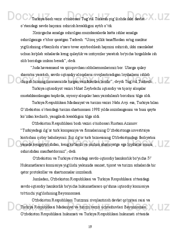            Turkiya bosh vazir o'rinbosari Tug’rul Turkesh yig’ilishda ikki davlat 
o’rtasidagi savdo hajmini oshirish kerakligini aytib o’tdi.
            Xozirgacha amalga oshirilgan muzokaralarda katta ishlar amalga 
oshirilganiga e’tibor qaratgan Turkesh: "Uzoq yillik tanaffusdan so'ng mazkur 
yig'ilishning o'tkazilishi o'zaro tovar ayirboshlash hajmini oshirish, ikki mamlakat 
uchun ko'plab sohalarda keng qulaylik va imtiyozlar yaratish bo'yicha birgalikda ish 
olib borishga imkon beradi”,-dedi.
          “Juda havasmand va qiziquvchan ishbilarmonlarimiz bor. Ularga qulay 
sharoitni yaratish, savdo-iqtisodiy aloqalarni rivojlantiradigan loyihalarni ishlab 
chiqish bizning zimmamizda turgan vazifalardan biridir”,-deydi Tug’rul Turkesh.
           Turkiya iqtisodiyot vaziri Nihat Zeybekchi iqtisodiy va tijoriy aloqalar 
mustahkamlangan taqdirda, siyosiy aloqalar ham yaxshilanib borishini tilga oldi.
           Turkiya Respublikasi Madaniyat va turizm vaziri Nabi Avji esa, Turkiya bilan 
O’zbekiston o’rtasidagi turizm shartnomasi 1998 yilda imzolanganini va buni qayta 
ko’zdan kechirib, yangilash kerakligini tilga oldi.
           O'zbekiston Respublikasi bosh vaziri o'rinbosari Rustam Azimov: 
“Turkiyadagi ilg’or turk kompaniya va firmalarining O’zbekistonga investitsiya 
kiritishini ijobiy baholaymiz. Biz ilg'or turk biznesining O'zbekistondagi faoliyatini 
yanada kengaytirishdan, keng ko'lamli va muhim ahamiyatga ega loyihalar sonini 
oshirishdan manfaatdormiz”,-dedi.
            O'zbekiston va Turkiya o'rtasidagi savdo-iqtisodiy hamkorlik bo'yicha IV 
Hukumatlararo komissiya yig'ilishi yakunida sanoat, tijorat va turizm sohalarida bir 
qator protokollar va shartnomalar imzolandi.
            Jumladan, O'zbekiston Respublikasi va Turkiya Respublikasi o'rtasidagi 
savdo-iqtisodiy hamkorlik bo'yicha hukumatlararo qo'shma iqtisodiy komissiya 
to'rtinchi yig'ilishining Bayonnomasi.
           O'zbekiston Respublikasi Turizmni rivojlantirish davlat qo'mitasi raisi va 
Turkiya Respublikasi Madaniyat va turizm vaziri uchrashuvlari Bayonnomasi. 
O'zbekiston Respublikasi hukumati va Turkiya Respublikasi hukumati o'rtasida 
19 