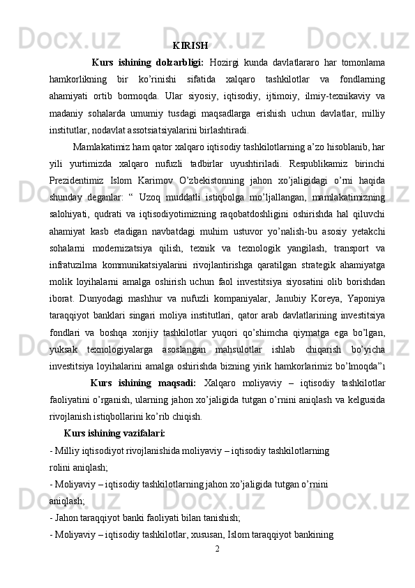   KIRISH
                  Kurs   ishining   dolzarbligi:   Hozirgi   kunda   davlatlararo   har   tomonlama
hamkorlikning   bir   ko’rinishi   sifatida   xalqaro   tashkilotlar   va   fondlarning
ahamiyati   ortib   bormoqda.   Ular   siyosiy,   iqtisodiy,   ijtimoiy,   ilmiy-texnikaviy   va
madaniy   sohalarda   umumiy   tusdagi   maqsadlarga   erishish   uchun   davlatlar,   milliy
institutlar, nodavlat assotsiatsiyalarini birlashtiradi.
         Mamlakatimiz ham qator xalqaro iqtisodiy tashkilotlarning a’zo hisoblanib, har
yili   yurtimizda   xalqaro   nufuzli   tadbirlar   uyushtiriladi.   Respublikamiz   birinchi
Prezidentimiz   Islom   Karimov   O’zbekistonning   jahon   xo’jaligidagi   o’rni   haqida
shunday   deganlar:   “   Uzoq   muddatli   istiqbolga   mo’ljallangan,   mamlakatimizning
salohiyati,   qudrati   va   iqtisodiyotimizning   raqobatdoshligini   oshirishda   hal   qiluvchi
ahamiyat   kasb   etadigan   navbatdagi   muhim   ustuvor   yo’nalish-bu   asosiy   yetakchi
sohalarni   modernizatsiya   qilish,   texnik   va   texnologik   yangilash,   transport   va
infratuzilma   kommunikatsiyalarini   rivojlantirishga   qaratilgan   strategik   ahamiyatga
molik   loyihalarni   amalga   oshirish   uchun   faol   investitsiya   siyosatini   olib   borishdan
iborat.   Dunyodagi   mashhur   va   nufuzli   kompaniyalar,   Janubiy   Koreya,   Yaponiya
taraqqiyot   banklari   singari   moliya   institutlari,   qator   arab   davlatlarining   investitsiya
fondlari   va   boshqa   xorijiy   tashkilotlar   yuqori   qo’shimcha   qiymatga   ega   bo’lgan,
yuksak   texnologiyalarga   asoslangan   mahsulotlar   ishlab   chiqarish   bo’yicha
investitsiya loyihalarini amalga oshirishda bizning yirik hamkorlarimiz bo’lmoqda” 1
            Kurs   ishining   maqsadi:   Xalqaro   moliyaviy   –   iqtisodiy   tashkilotlar
faoliyatini o’rganish, ularning jahon xo’jaligida tutgan o’rnini aniqlash va kelgusida
rivojlanish istiqbollarini ko’rib chiqish.
      Kurs ishining vazifalari:
- Milliy iqtisodiyot rivojlanishida moliyaviy – iqtisodiy tashkilotlarning
rolini aniqlash;
- Moliyaviy – iqtisodiy tashkilotlarning jahon xo’jaligida tutgan o’rnini
aniqlash;
- Jahon taraqqiyot banki faoliyati bilan tanishish;
- Moliyaviy – iqtisodiy tashkilotlar, xususan, Islom taraqqiyot bankining
2 