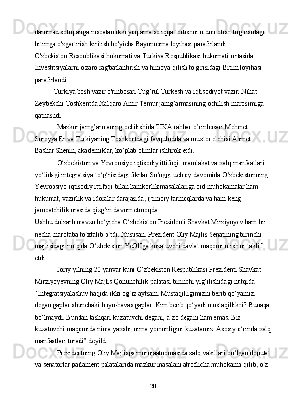 daromad soliqlariga nisbatan ikki yoqlama soliqqa tortishni oldini olish to'g'risidagi 
bitimga o'zgartirish kiritish bo'yicha Bayonnoma loyihasi parafirlandi.
O'zbekiston Respublikasi hukumati va Turkiya Respublikasi hukumati o'rtasida 
Investitsiyalarni o'zaro rag'batlantirish va himoya qilish to'g'risidagi Bitim loyihasi 
parafirlandi. 
           Turkiya bosh vazir o'rinbosari Tug’rul Turkesh va iqtisodiyot vaziri Nihat 
Zeybekchi Toshkentda Xalqaro Amir Temur jamg’armasining ochilish marosimiga 
qatnashdi.
             Mazkur jamg’armaning ochilishida TIKA rahbar o’rinbosari Mehmet 
Sureyya Er va Turkiyaning Toshkentdagi favqulodda va muxtor elchisi Ahmet 
Bashar Shenin, akademiklar, ko’plab olimlar ishtirok etdi.
             O‘zbekiston va Yevroosiyo iqtisodiy ittifoqi: mamlakat va xalq manfaatlari 
yo‘lidagi integratsiya to‘g‘risidagi fikrlar So‘nggi uch oy davomida O‘zbekistonning 
Yevroosiyo iqtisodiy ittifoqi bilan hamkorlik masalalariga oid muhokamalar ham 
hukumat, vazirlik va idoralar darajasida, ijtimoiy tarmoqlarda va ham keng 
jamoatchilik orasida qizg‘in davom etmoqda.
Ushbu dolzarb mavzu bo‘yicha O‘zbekiston Prezidenti Shavkat Mirziyoyev ham bir 
necha marotaba to‘xtalib o‘tdi. Xususan, Prezident Oliy Majlis Senatining birinchi 
majlisidagi nutqida O‘zbekiston YeOIIga kuzatuvchi davlat maqomi olishini taklif 
etdi.
             Joriy yilning 20 yanvar kuni O‘zbekiston Respublikasi Prezidenti Shavkat 
Mirziyoyevning Oliy Majlis Qonunchilik palatasi birinchi yig‘ilishidagi nutqida 
“Integratsiyalashuv haqida ikki og‘iz aytsam. Mustaqilligimizni berib qo‘yamiz, 
degan gaplar shunchaki hoyu-havas gaplar. Kim berib qo‘yadi mustaqillikni? Bunaqa
bo‘lmaydi. Bundan tashqari kuzatuvchi degani, a’zo degani ham emas. Biz 
kuzatuvchi maqomida nima yaxshi, nima yomonligini kuzatamiz. Asosiy o‘rinda xalq
manfaatlari turadi” deyildi.
             Prezidentning Oliy Majlisga murojaatnomasida xalq vakillari bo‘lgan deputat
va senatorlar parlament palatalarida mazkur masalani atroflicha muhokama qilib, o‘z 
20 