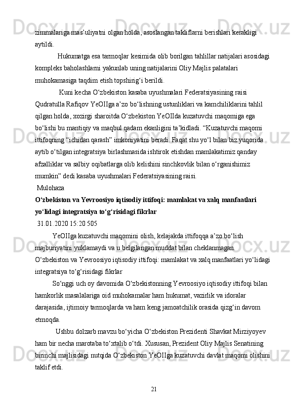 zimmalariga mas’uliyatni olgan holda, asoslangan takliflarni berishlari kerakligi 
aytildi.
             Hukumatga esa tarmoqlar kesimida olib borilgan tahlillar natijalari asosidagi 
kompleks baholashlarni yakunlab uning natijalarini Oliy Majlis palatalari 
muhokamasiga taqdim etish topshirig‘i berildi.
              Kuni kecha O‘zbekiston kasaba uyushmalari Federatsiyasining raisi 
Qudratulla Rafiqov YeOIIga a’zo bo‘lishning ustunliklari va kamchiliklarini tahlil 
qilgan holda, xozirgi sharoitda O‘zbekiston YeOIIda kuzatuvchi maqomiga ega 
bo‘lishi bu mantiqiy va maqbul qadam ekanligini ta’kidladi. “Kuzatuvchi maqomi 
ittifoqning “ichidan qarash” imkoniyatini beradi. Faqat shu yo‘l bilan biz yuqorida 
aytib o‘tilgan integratsiya birlashmasida ishtirok etishdan mamlakatimiz qanday 
afzalliklar va salbiy oqibatlarga olib kelishini sinchkovlik bilan o‘rganishimiz 
mumkin” dedi kasaba uyushmalari Federatsiyasining raisi.
 Mulohaza
O‘zbekiston va Yevroosiyo iqtisodiy ittifoqi: mamlakat va xalq manfaatlari 
yo‘lidagi integratsiya to‘g‘risidagi fikrlar
 31.01.2020 15:20 505
          YeOIIga kuzatuvchi maqomini olish, kelajakda ittifoqqa a’zo bo‘lish 
majburiyatini yuklamaydi va u belgilangan muddat bilan cheklanmagan.
O‘zbekiston va Yevroosiyo iqtisodiy ittifoqi: mamlakat va xalq manfaatlari yo‘lidagi 
integratsiya to‘g‘risidagi fikrlar
          So‘nggi uch oy davomida O‘zbekistonning Yevroosiyo iqtisodiy ittifoqi bilan 
hamkorlik masalalariga oid muhokamalar ham hukumat, vazirlik va idoralar 
darajasida, ijtimoiy tarmoqlarda va ham keng jamoatchilik orasida qizg‘in davom 
etmoqda.
            Ushbu dolzarb mavzu bo‘yicha O‘zbekiston Prezidenti Shavkat Mirziyoyev 
ham bir necha marotaba to‘xtalib o‘tdi. Xususan, Prezident Oliy Majlis Senatining 
birinchi majlisidagi nutqida O‘zbekiston YeOIIga kuzatuvchi davlat maqomi olishini 
taklif etdi.
21 