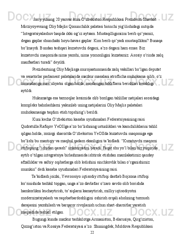             Joriy yilning 20 yanvar kuni O‘zbekiston Respublikasi Prezidenti Shavkat 
Mirziyoyevning Oliy Majlis Qonunchilik palatasi birinchi yig‘ilishidagi nutqida 
“Integratsiyalashuv haqida ikki og‘iz aytsam. Mustaqilligimizni berib qo‘yamiz, 
degan gaplar shunchaki hoyu-havas gaplar. Kim berib qo‘yadi mustaqillikni? Bunaqa
bo‘lmaydi. Bundan tashqari kuzatuvchi degani, a’zo degani ham emas. Biz 
kuzatuvchi maqomida nima yaxshi, nima yomonligini kuzatamiz. Asosiy o‘rinda xalq
manfaatlari turadi” deyildi.
           Prezidentning Oliy Majlisga murojaatnomasida xalq vakillari bo‘lgan deputat 
va senatorlar parlament palatalarida mazkur masalani atroflicha muhokama qilib, o‘z 
zimmalariga mas’uliyatni olgan holda, asoslangan takliflarni berishlari kerakligi 
aytildi.
           Hukumatga esa tarmoqlar kesimida olib borilgan tahlillar natijalari asosidagi 
kompleks baholashlarni yakunlab uning natijalarini Oliy Majlis palatalari 
muhokamasiga taqdim etish topshirig‘i berildi.
           Kuni kecha O‘zbekiston kasaba uyushmalari Federatsiyasining raisi 
Qudratulla Rafiqov YeOIIga a’zo bo‘lishning ustunliklari va kamchiliklarini tahlil 
qilgan holda, xozirgi sharoitda O‘zbekiston YeOIIda kuzatuvchi maqomiga ega 
bo‘lishi bu mantiqiy va maqbul qadam ekanligini ta’kidladi. “Kuzatuvchi maqomi 
ittifoqning “ichidan qarash” imkoniyatini beradi. Faqat shu yo‘l bilan biz yuqorida 
aytib o‘tilgan integratsiya birlashmasida ishtirok etishdan mamlakatimiz qanday 
afzalliklar va salbiy oqibatlarga olib kelishini sinchkovlik bilan o‘rganishimiz 
mumkin” dedi kasaba uyushmalari Federatsiyasining raisi.
          Ta’kidlash joizki, Yevroosiyo iqtisodiy ittifoqi dastlab Bojxona ittifoqi 
ko‘rinishida tashkil topgan, unga a’zo davlatlar o‘zaro savdo olib borishda 
hamkorlikni kuchaytirish, to‘siqlarni kamaytirish, milliy iqtisodiyotni 
modernizatsiyalash va raqobatbardoshligini oshirish orqali aholining turmush 
darajasini yaxshilash va barqaror rivojlanish uchun shart-sharoitlar yaratish 
maqsadida tashkil etilgan.
           Bugungi kunda mazkur tashkilotga Armaniston, Belarusiya, Qirg‘iziston, 
Qozog‘iston va Rossiya Federatsiyasi a’zo. Shuningdek, Moldova Respublikasi 
22 