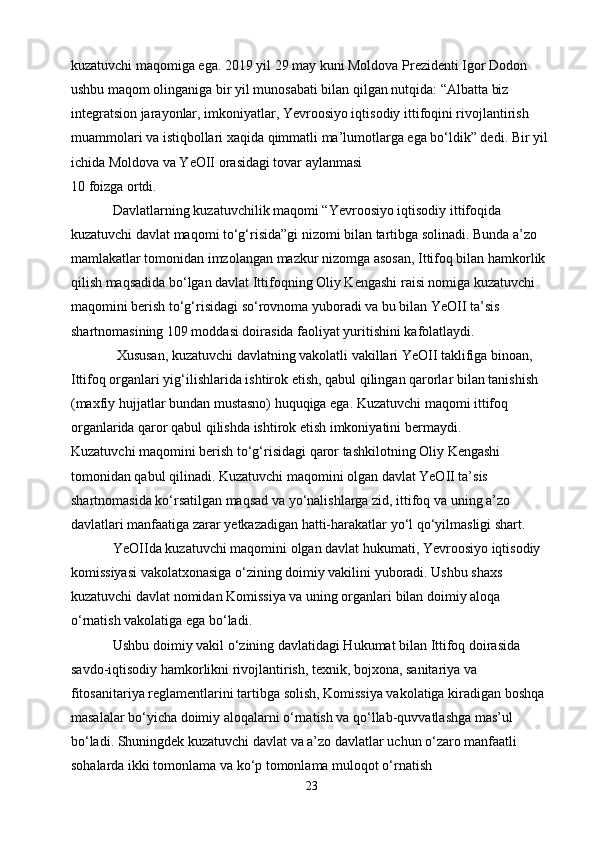 kuzatuvchi maqomiga ega. 2019 yil 29 may kuni Moldova Prezidenti Igor Dodon 
ushbu maqom olinganiga bir yil munosabati bilan qilgan nutqida: “Albatta biz 
integratsion jarayonlar, imkoniyatlar, Yevroosiyo iqtisodiy ittifoqini rivojlantirish 
muammolari va istiqbollari xaqida qimmatli ma’lumotlarga ega bo‘ldik” dedi. Bir yil 
ichida Moldova va YeOII orasidagi tovar aylanmasi
10 foizga ortdi.
            Davlatlarning kuzatuvchilik maqomi “Yevroosiyo iqtisodiy ittifoqida 
kuzatuvchi davlat maqomi to‘g‘risida”gi nizomi bilan tartibga solinadi. Bunda a’zo 
mamlakatlar tomonidan imzolangan mazkur nizomga asosan, Ittifoq bilan hamkorlik 
qilish maqsadida bo‘lgan davlat Ittifoqning Oliy Kengashi raisi nomiga kuzatuvchi 
maqomini berish to‘g‘risidagi so‘rovnoma yuboradi va bu bilan YeOII ta’sis 
shartnomasining 109 moddasi doirasida faoliyat yuritishini kafolatlaydi.
             Xususan, kuzatuvchi davlatning vakolatli vakillari YeOII taklifiga binoan, 
Ittifoq organlari yig‘ilishlarida ishtirok etish, qabul qilingan qarorlar bilan tanishish 
(maxfiy hujjatlar bundan mustasno) huquqiga ega. Kuzatuvchi maqomi ittifoq 
organlarida qaror qabul qilishda ishtirok etish imkoniyatini bermaydi.
Kuzatuvchi maqomini berish to‘g‘risidagi qaror tashkilotning Oliy Kengashi 
tomonidan qabul qilinadi. Kuzatuvchi maqomini olgan davlat YeOII ta’sis 
shartnomasida ko‘rsatilgan maqsad va yo‘nalishlarga zid, ittifoq va uning a’zo 
davlatlari manfaatiga zarar yetkazadigan hatti-harakatlar yo‘l qo‘yilmasligi shart.
            YeOIIda kuzatuvchi maqomini olgan davlat hukumati, Yevroosiyo iqtisodiy 
komissiyasi vakolatxonasiga o‘zining doimiy vakilini yuboradi. Ushbu shaxs 
kuzatuvchi davlat nomidan Komissiya va uning organlari bilan doimiy aloqa 
o‘rnatish vakolatiga ega bo‘ladi.
            Ushbu doimiy vakil o‘zining davlatidagi Hukumat bilan Ittifoq doirasida 
savdo-iqtisodiy hamkorlikni rivojlantirish, texnik, bojxona, sanitariya va 
fitosanitariya reglamentlarini tartibga solish, Komissiya vakolatiga kiradigan boshqa 
masalalar bo‘yicha doimiy aloqalarni o‘rnatish va qo‘llab-quvvatlashga mas’ul 
bo‘ladi. Shuningdek kuzatuvchi davlat va a’zo davlatlar uchun o‘zaro manfaatli 
sohalarda ikki tomonlama va ko‘p tomonlama muloqot o‘rnatish
23 