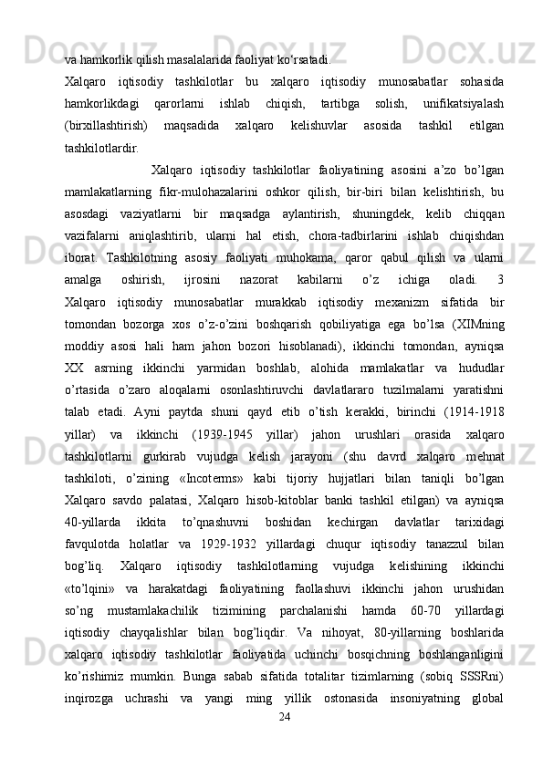 va hamkorlik qilish masalalarida faoliyat ko‘rsatadi.
Xalqaro   iqtisodiy   tashkilotlar   bu   xalqaro   iqtisodiy   munosabatlar   sohasida
hamkorlikdagi   qarorlarni   ishlab   chiqish,   tartibga   solish,   unifikatsiyalash
(birxillashtirish)   maqsadida   xalqaro   kelishuvlar   asosida   tashkil   etilgan
tashkilotlardir.
                      Xalqaro   iqtisodiy   tashkilotlar   faoliyatining   asosini   a’zo   bo’lgan
mamlakatlarning   fikr-mulohazalarini   oshkor   qilish,   bir-biri   bilan   kelishtirish,   bu
asosdagi   vaziyatlarni   bir   maqsadga   aylantirish,   shuningdek,   kelib   chiqqan
vazifalarni   aniqlashtirib,   ularni   hal   etish,   chora-tadbirlarini   ishlab   chiqishdan
iborat.   Tashkilotning   asosiy   faoliyati   muhokama,   qaror   qabul   qilish   va   ularni
amalga   oshirish,   ijrosini   nazorat   kabilarni   o’z   ichiga   oladi.   3
Х alqaro   iqtisodiy   munosabatlar   murakkab   iqtisodiy   m ех anizm   sifatida   bir
tomondan   bozorga   х os   o’z-o’zini   boshqarish   qobiliyatiga   ega   bo’lsa   ( Х IMning
moddiy   asosi   hali   ham   jahon   bozori   hisoblanadi),   ikkinchi   tomondan,   ayniqsa
XX   asrning   ikkinchi   yarmidan   boshlab,   alohida   mamlakatlar   va   hududlar
o’rtasida   o’zaro   aloqalarni   osonlashtiruvchi   davlatlararo   tuzilmalarni   yaratishni
talab   etadi.   Ayni   paytda   shuni   qayd   etib   o’tish   k е rakki,   birinchi   (1914-1918
yillar)   va   ikkinchi   (1939-1945   yillar)   jahon   urushlari   orasida   х alqaro
tashkilotlarni   gurkirab   vujudga   k е lish   jarayoni   (shu   davrd   xalqaro   m е hnat
tashkiloti,   o’zining   «Incot е rms»   kabi   tijoriy   hujjatlari   bilan   taniqli   bo’lgan
Х alqaro   savdo   palatasi,   Х alqaro   hisob-kitoblar   banki   tashkil   etilgan)   va   ayniqsa
40-yillarda   ikkita   to’qnashuvni   boshidan   k е chirgan   davlatlar   tari х idagi
favqulotda   holatlar   va   1929-1932   yillardagi   chuqur   iqtisodiy   tanazzul   bilan
bog’liq.   Х alqaro   iqtisodiy   tashkilotlarning   vujudga   k е lishining   ikkinchi
«to’lqini»   va   harakatdagi   faoliyatining   faollashuvi   ikkinchi   jahon   urushidan
so’ng   mustamlakachilik   tizimining   parchalanishi   hamda   60-70   yillardagi
iqtisodiy   chayqalishlar   bilan   bog’liqdir.   Va   nihoyat,   80-yillarning   boshlarida
х alqaro   iqtisodiy   tashkilotlar   faoliyatida   uchinchi   bosqichning   boshlanganligini
ko’rishimiz   mumkin.   Bunga   sabab   sifatida   totalitar   tizimlarning   (sobiq   SSSRni)
inqirozga   uchrashi   va   yangi   ming   yillik   ostonasida   insoniyatning   global
24