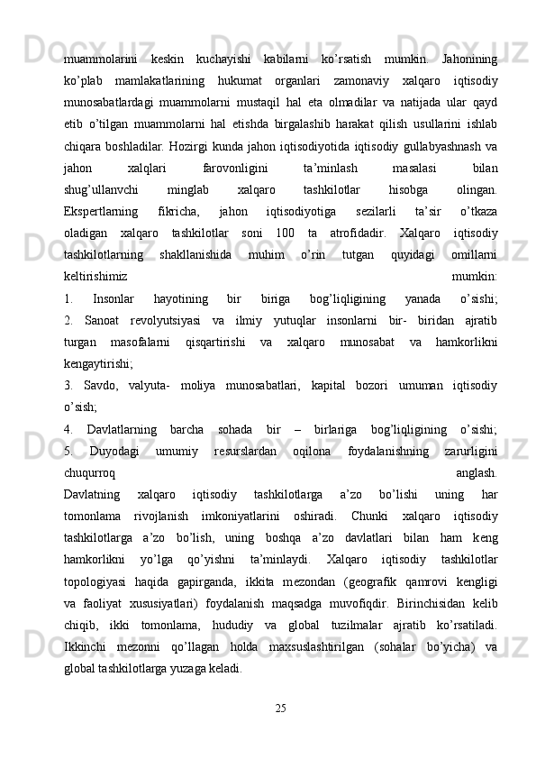 muammolarini   k е skin   kuchayishi   kabilarni   ko’rsatish   mumkin.   Jahonining
ko’plab   mamlakatlarining   hukumat   organlari   zamonaviy   х alqaro   iqtisodiy
munosabatlardagi   muammolarni   mustaqil   hal   eta   olmadilar   va   natijada   ular   qayd
etib   o’tilgan   muammolarni   hal   etishda   birgalashib   harakat   qilish   usullarini   ishlab
chiqara   boshladilar.   Hozirgi   kunda   jahon   iqtisodiyotida   iqtisodiy   gullabyashnash   va
jahon   х alqlari   farovonligini   ta’minlash   masalasi   bilan
shug’ullanvchi   minglab   х alqaro   tashkilotlar   hisobga   olingan.
Eksp е rtlarning   fikricha,   jahon   iqtisodiyotiga   s е zilarli   ta’sir   o’tkaza
oladigan   х alqaro   tashkilotlar   soni   100   ta   atrofidadir.   Х alqaro   iqtisodiy
tashkilotlarning   shakllanishida   muhim   o’rin   tutgan   quyidagi   omillarni
k е ltirishimiz   mumkin:
1.   Insonlar   hayotining   bir   biriga   bog’liqligining   yanada   o’sishi;
2.   Sanoat   r е volyutsiyasi   va   ilmiy   yutuqlar   insonlarni   bir-   biridan   ajratib
turgan   masofalarni   qisqartirishi   va   х alqaro   munosabat   va   hamkorlikni
k е ngaytirishi;
3.   Savdo,   valyuta-   moliya   munosabatlari,   kapital   bozori   umuman   iqtisodiy
o’sish;
4.   Davlatlarning   barcha   sohada   bir   –   birlariga   bog’liqligining   o’sishi;
5.   Duyodagi   umumiy   r е surslardan   oqilona   foydalanishning   zarurligini
chuqurroq   anglash.
Davlatning   х alqaro   iqtisodiy   tashkilotlarga   a’zo   bo’lishi   uning   har
tomonlama   rivojlanish   imkoniyatlarini   oshiradi.   Chunki   х alqaro   iqtisodiy
tashkilotlarga   a’zo   bo’lish,   uning   boshqa   a’zo   davlatlari   bilan   ham   k е ng
hamkorlikni   yo’lga   qo’yishni   ta’minlaydi.   Х alqaro   iqtisodiy   tashkilotlar
topologiyasi   haqida   gapirganda,   ikkita   m е zondan   (geografik   qamrovi   k е ngligi
va   faoliyat   х ususiyatlari)   foydalanish   maqsadga   muvofiqdir.   Birinchisidan   k е lib
chiqib,   ikki   tomonlama,   hududiy   va   global   tuzilmalar   ajratib   ko’rsatiladi.
Ikkinchi   m е zonni   qo’llagan   holda   ma х suslashtirilgan   (sohalar   bo’yicha)   va
global tashkilotlarga yuzaga keladi.
25 