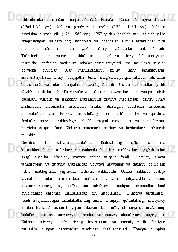 ishtirokchilar   tomonidan   amalga   oshiriladi.   Masalan,   Xalqaro   biologiya   dasturi
(1964-1974   yy.),   Xalqaro   geodinamik   loyiha   (1971   -1980   yy.),   Xalqaro
osoyishta   quyosh   yili   (1964-1965   yy.),   1957   yildan   boshlab   xar   ikki-uch   yilda
chaqiriladigan   Xalqaro   tog’   kongressi   va   boshqalar.   Ushbu   tashkilotlar   turli
mamlakat   olimlari   bilan   yaxlit   ilmiy   tadqiqotlar   olib   boradi.
To’rtinchi   tur   xalqaro   tashkilotlar   -   xalqaro   ilmiy   laboratoriyalar,
institutlar,   ittifoqlar,   yaxlit   va   sohalar   assotsiatsiyalari,   ma’lum   ilmiy   sohalar
bo’yicha   byurolar.   Ular   mamlakatlarni,   milliy   ilmiy   tashkilotlarni,
assotsiatsiyalarni,   ilmiy   tadqiqotlar   bilan   shug’ullanayotgan   alohida   olimlarni
birlashtiradi   va   ular   faoliyatini   muvofiqlashtiradi.   Ushbu   tashkilotlar   yillik
ulushli   badallar,   konferensiyalarda   ishtirok   etuvchilarni   ro’yxatga   olish
badallari,   yuridik   va   jismoniy   shaxslarning   xayriya   mablag’lari,   davriy   ilmiy
nashrlardan   daromadlar   xisobidan   tashkil   etiladigan   byudjetlar   xisobidan
moliyalashtiriladilar.   Mazkur   tashkilotlarga   misol   qilib,   milliy   va   qo’shma
dasturlar   bo’yicha   ishlaydigan   Kuchli   magnit   maydonlari   va   past   harorat
bo’yicha   xalqaro   fond,   Xalqaro   matematik   markaz   va   boshqalarni   ko’rsatish
mumkin.
Beshinchi   tur   xalqaro   tashkilotlar   faoliyatining   ma’lum   sohalariga
ko’maklashish   va   tadbirlarni   moliyalashtirish   uchun   mablag’larni   yig’ish   bilan
shug’ullanadilar.   Masalan,   yovvoyi   tabiat   xalqaro   fondi   -   davlat,   jamoat
tashkilot-lari   va   xususiy   shaxslardan   yovvoyi   hayvonlar   va   tabiatni   qo’riqlash
uchun   mablag’larni   yig’uvchi   nodavlat   tashkilotdir.   Ushbu   tashkilot   boshqa
tashkilotlar   bilan   hamkorlikda   ma’lum   tadbirlarni   moliyalashtiradi.   Fond
o’zining   nashriga   ega   bo’lib,   uni   sotishdan   olinadigan   daromadlar   fond
byudjetining   daromad   manbalaridan   biri   hisoblanadi.   "Olimpiya   birdamligi"
fondi   rivojlanayotgan   mamlakatlarning   milliy   olimpiya   qo’mitalariga   moliyaviy
yordam   kursatish   uchun   to’zilgan.   Mazkur   fond   milliy   olimpiya   qo’mitalarining
badallari,   xususiy   kompaniya,   firmalar   va   xususiy   shaxslarning   xayriyalari,
Xalqaro   olimpiya   qo’mitasining   investitsion   va   nashriyotchilik   faoliyati
natijasida   olingan   daromadlar   xisobidan   shakllantiriladi.   Fondga   olimpiya
27 