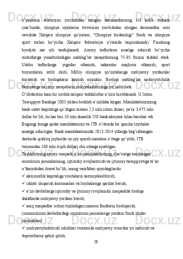 o’yinlarini   televizion   yoritishdan   olingan   daromadlarning   1/3   kelib   tushadi
(ma’lumki,   olimpiya   uyinlarini   televizion   yoritishdan   olingan   daromadlar   mos
ravishda   Xalqaro   olimpiya   qo’mitasi,   "Olimpiya   birdamligi"   fondi   va   olimpiya
sport   turlari   bo’yicha   Xalqaro   federatsiya   o’rtasida   taqsimlanadi).   Fondning
byudjeti   xar   yili   tasdiqlanadi.   Asosiy   tadbirlarni   amalga   oshirish   bo’yicha
xududlarga   yunaltiriladigan   mablag’lar   xarajatlarning   75-85   foizini   tashkil   etadi.
Ushbu   tadbirlarga:   yiginlar   utkazish,   xakamlar   majlisini   utkazish,   sport
buyumlarini   sotib   olish,   Milliy   olimpiya   qo’mitalariga   moliyaviy   yordamlar
kursatish   va   boshqalarni   kiritish   mumkin.   Boshqa   mablag’lar   nashriyotchilik
faoliyatiga va joriy xarajatlarni moliyalashtirishga yo’naltiriladi.
O’zbekiston ham bir nechta xalqaro tashkilotlar a’zosi hisoblanadi. U Islom
Taraqqiyot Bankiga 2003 yildan boshlab a’zolikka kirgan. Mamlakatimizning
bank ustav kapitaliga qo’shgan xissasi 2,5 mln islom dinari, ya’ni 3,475 mln
dollar bo’lib, bu har biri 10 mln dinarlik 250 bank aksiyasi bilan barobar edi.
Bugungi kunga qadar mamlakatimiz va ITB o’rtasida bir qancha loyihalar
amalga oshirilgan. Bank mamlakatimizda 2013-2014 yillarga bag’ishlangan
dasturda qishloq joylarida uy-joy qurish masalasi o’rtaga qo’yilib, ITB
tomonidan 100 mln Aqsh dollari shu sohaga ajratilgan.
Tashkilotning asosiy maqsadi a’zo mamlakatlarning, sha’riatga asoslangan
musulmon jamoalarining, iqtisodiy rivojlantirish va ijtimoiy taraqqiyotiga ta’sir
o’tkazishdan iborat bo’lib, uning vazifalari quyidagilardir:
  aksionerlik kapitaliga vositalarni sarmoyalashtirish;
  ishlab chiqarish korxonalari va loyihalariga qarzlar berish;
  a’zo-davlatlarga iqtisodiy va ijtimoiy rivojlanishi maqsadida boshqa
shakllarda moliyaviy yordam berish;
  aniq maqsadlar uchun tuziladigan maxsus fondlarni boshqarish;
(nomusulmon davlatlardagi musulmon jamoalariga yordam fondi shular
jumlasidan)
  moliyaviylashtirish uslublari vositasida moliyaviy resurslar yo’naltirish va
depozitlarini qabul qilish;
28 