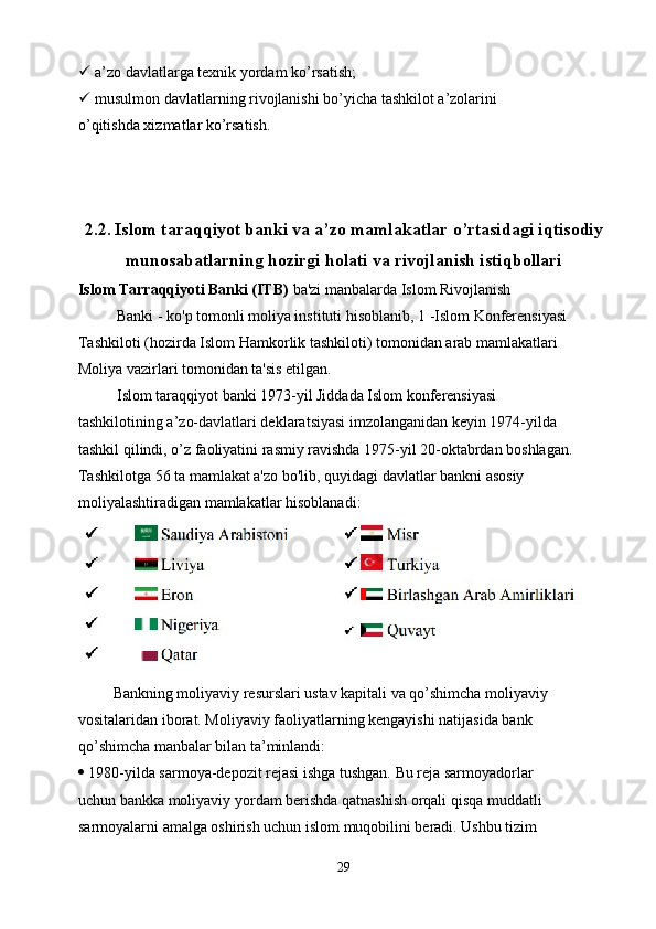   a’zo davlatlarga texnik yordam ko’rsatish;
  musulmon davlatlarning rivojlanishi bo’yicha tashkilot a’zolarini
o’qitishda xizmatlar ko’rsatish.
2.2.   Islom taraqqiyot banki va a’zo mamlakatlar o’rtasidagi iqtisodiy
munosabatlarning hozirgi holati va rivojlanish istiqbollari
Islom Tarraqqiyoti Banki (ITB)  ba'zi manbalarda Islom Rivojlanish
          Banki - ko'p tomonli moliya instituti hisoblanib, 1 -Islom Konferensiyasi
Tashkiloti (hozirda Islom Hamkorlik tashkiloti) tomonidan arab mamlakatlari
Moliya vazirlari tomonidan ta'sis etilgan.
          Islom taraqqiyot banki 1973-yil Jiddada Islom konferensiyasi
tashkilotining a’zo-davlatlari deklaratsiyasi imzolanganidan keyin 1974-yilda
tashkil qilindi, o’z faoliyatini rasmiy ravishda 1975-yil 20-oktabrdan boshlagan.
Tashkilotga 56 ta mamlakat a'zo bo'lib, quyidagi davlatlar bankni asosiy
moliyalashtiradigan mamlakatlar hisoblanadi:
         Bankning moliyaviy resurslari ustav kapitali va qo’shimcha moliyaviy
vositalaridan iborat. Moliyaviy faoliyatlarning kengayishi natijasida bank
qo’shimcha manbalar bilan ta’minlandi:
  1980-yilda sarmoya-depozit rejasi ishga tushgan. Bu reja sarmoyadorlar
uchun bankka moliyaviy yordam berishda qatnashish orqali qisqa muddatli
sarmoyalarni amalga oshirish uchun islom muqobilini beradi. Ushbu tizim
29 