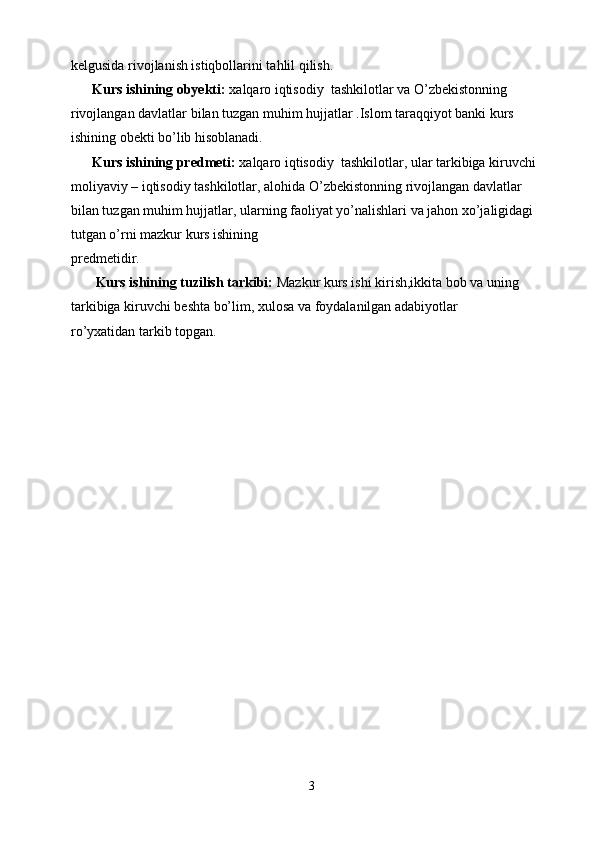 kelgusida rivojlanish istiqbollarini tahlil qilish.
      Kurs ishining obyekti:  xalqaro iqtisodiy  tashkilotlar va O’zbekistonning 
rivojlangan davlatlar bilan tuzgan muhim hujjatlar .Islom taraqqiyot banki kurs
ishining obekti bo’lib hisoblanadi.
      Kurs ishining predmeti:  xalqaro iqtisodiy  tashkilotlar, ular tarkibiga kiruvchi
moliyaviy – iqtisodiy tashkilotlar, alohida O’zbekistonning rivojlangan davlatlar 
bilan tuzgan muhim hujjatlar, ularning faoliyat yo’nalishlari va jahon xo’jaligidagi 
tutgan o’rni mazkur kurs ishining
predmetidir.
       Kurs ishining tuzilish tarkibi:  Mazkur kurs ishi kirish,ikkita bob va uning
tarkibiga kiruvchi beshta bo’lim, xulosa va foydalanilgan adabiyotlar
ro’yxatidan tarkib topgan.
3 