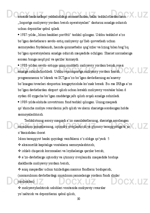 asosida bank nafaqat yakkaholdagi omonatchidan, balki tashkilotlardan ham
„Importga moliyaviy yordam berish operatsiyalari“ dasturini amalga oshirish
uchun depozitlar qabul qiladi.
  1987-yilda „Islom banklari portfeli“ tashkil qilingan. Ushbu tashkilot a’zo
bo’lgan davlatlararo savdo-sotiq moliyaviy qo’llab quvvatlash uchun
sarmoyadan foydalanish, hamda qimmatbaho qog’ozlar va lizing bilan bog’liq
bo’lgan operatsiyalarni amalga oshirish maqsadida ochilgan. Shariat normalariga
asosan bunga naqd pul va qarzlar kirmaydi.
  1988-yildan savdo-sotiqqa uzoq muddatli moliyaviy yordam berish rejasi
amalga oshirila boshladi. Ushbu reja importga moliyaviy yordam berish
programmasini to’ldiradi va IKTga a’zo bo’lgan davlatlarning an’anaviy
bo’lmagan tovarlari eksportini kengaytirishda ko’mak beradi. Bu esa IRBga a’zo
bo’lgan davlatlardan eksport qilish uchun kerakli moliyaviy vositalar bilan 6
oydan 60 oygacha bo’lgan muddatga jalb qilish orqali amalga oshiriladi.
  1989-yilda alohida investitsion fond tashkil qilingan. Uning maqsadi
qo’shimcha moliya resurslarini jalb qilish va ularni shariatga asoslangan holda
sarmoyalashtirish.
       Tashkilotning asosiy maqsadi a’zo mamlakatlarning, shariatga asoslangan
musulmon jamoalarining, iqtisodiy rivojlantirish va ijtimoiy taraqqiyotiga ta’sir
o’tkazishdan iborat.
Islom taraqqiyot banki quyidagi vazifalarni o’z oldiga qo’yadi: 5
  aksionerlik kapitaliga vositalarni sarmoyalashtirish;
  ishlab chiqarish korxonalari va loyihalariga qarzlar berish;
  a’zo-davlatlarga iqtisodiy va ijtimoiy rivojlanishi maqsadida boshqa
shakllarda moliyaviy yordam berish;
  aniq maqsadlar uchun tuziladigan maxsus fondlarni boshqarish;
(nomusulmon davlatlardagi musulmon jamoalariga yordam fondi shular
jumlasidan)
  moliyaviylashtirish uslublari vositasida moliyaviy resurslar
yo’naltirish va depozitlarini qabul qilish;
30 