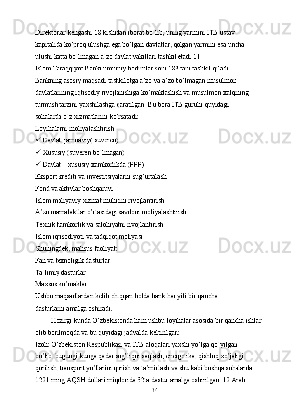 Direktorlar kengashi 18 kishidan iborat bo’lib, uning yarmini ITB ustav
kapitalida ko’proq ulushga ega bo’lgan davlatlar, qolgan yarmini esa uncha
ulushi katta bo’lmagan a’zo davlat vakillari tashkil etadi.11
Islom Taraqqiyot Banki umumiy hodimlar soni 189 tani tashkil qiladi.
Bankning asosiy maqsadi tashkilotga a’zo va a’zo bo’lmagan musulmon
davlatlarining iqtisodiy rivojlanishiga ko’maklashish va musulmon xalqining
turmush tarzini yaxshilashga qaratilgan. Bu bora ITB guruhi quyidagi
sohalarda o’z xizmatlarini ko’rsatadi:
Loyihalarni moliyalashtirish:
  Davlat, jamoaviy( suveren)
  Xususiy (suveren bo’lmagan)
  Davlat – xususiy xamkorlikda (PPP)
Eksport krediti va investitsiyalarni sug’urtalash
Fond va aktivlar boshqaruvi
Islom moliyaviy xizmat muhitini rivojlantirish
A’zo mamalaktlar o’rtasidagi savdoni moliyalashtirish
Texnik hamkorlik va salohiyatni rivojlantirish
Islom iqtisodiyoti va tadqiqot moliyasi
Shuningdek, mahsus faoliyat:
Fan va texnoligik dasturlar
Ta’limiy dasturlar
Maxsus ko’maklar
Ushbu maqsadlardan kelib chiqqan holda bank har yili bir qancha
dasturlarni amalga oshiradi.
         Hozirgi kunda O’zbekistonda ham ushbu loyihalar asosida bir qancha ishlar
olib borilmoqda va bu quyidagi jadvalda keltirilgan:
Izoh: O’zbekiston Respublikasi va ITB aloqalari yaxshi yo’lga qo’yilgan
bo’lib, bugungi kunga qadar sog’liqni saqlash, energetika, qishloq xo’jaligi,
qurilish, transport yo’llarini qurish va ta’mirlash va shu kabi boshqa sohalarda
1221 ming AQSH dollari miqdorida 32ta dastur amalga oshirilgan. 12 Arab
34 