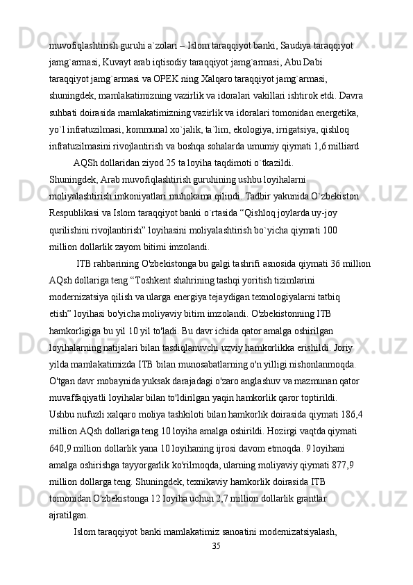 muvofiqlashtirish guruhi a`zolari – Islom taraqqiyot banki, Saudiya taraqqiyot
jamg`armasi, Kuvayt arab iqtisodiy taraqqiyot jamg`armasi, Abu Dabi
taraqqiyot jamg`armasi va OPEK ning Xalqaro taraqqiyot jamg`armasi,
shuningdek, mamlakatimizning vazirlik va idoralari vakillari ishtirok etdi. Davra
suhbati doirasida mamlakatimizning vazirlik va idoralari tomonidan energetika,
yo`l infratuzilmasi, kommunal xo`jalik, ta`lim, ekologiya, irrigatsiya, qishloq
infratuzilmasini rivojlantirish va boshqa sohalarda umumiy qiymati 1,6 milliard
          AQSh dollaridan ziyod 25 ta loyiha taqdimoti o`tkazildi.
Shuningdek, Arab muvofiqlashtirish guruhining ushbu loyihalarni
moliyalashtirish imkoniyatlari muhokama qilindi. Tadbir yakunida O`zbekiston
Respublikasi va Islom taraqqiyot banki o`rtasida “Qishloq joylarda uy-joy
qurilishini rivojlantirish” loyihasini moliyalashtirish bo`yicha qiymati 100
million dollarlik zayom bitimi imzolandi.
           ITB rahbarining O'zbekistonga bu galgi tashrifi asnosida qiymati 36 million
AQsh dollariga teng “Toshkent shahrining tashqi yoritish tizimlarini
modernizatsiya qilish va ularga energiya tejaydigan texnologiyalarni tatbiq
etish” loyihasi bo'yicha moliyaviy bitim imzolandi. O'zbekistonning ITB
hamkorligiga bu yil 10 yil to'ladi. Bu davr ichida qator amalga oshirilgan
loyihalarning natijalari bilan tasdiqlanuvchi uzviy hamkorlikka erishildi. Joriy
yilda mamlakatimizda ITB bilan munosabatlarning o'n yilligi nishonlanmoqda.
O'tgan davr mobaynida yuksak darajadagi o'zaro anglashuv va mazmunan qator
muvaffaqiyatli loyihalar bilan to'ldirilgan yaqin hamkorlik qaror toptirildi.
Ushbu nufuzli xalqaro moliya tashkiloti bilan hamkorlik doirasida qiymati 186,4
million AQsh dollariga teng 10 loyiha amalga oshirildi. Hozirgi vaqtda qiymati
640,9 million dollarlik yana 10 loyihaning ijrosi davom etmoqda. 9 loyihani
amalga oshirishga tayyorgarlik ko'rilmoqda, ularning moliyaviy qiymati 877,9
million dollarga teng. Shuningdek, texnikaviy hamkorlik doirasida ITB
tomonidan O'zbekistonga 12 loyiha uchun 2,7 million dollarlik grantlar
ajratilgan.
          Islom taraqqiyot banki mamlakatimiz sanoatini modernizatsiyalash,
35 