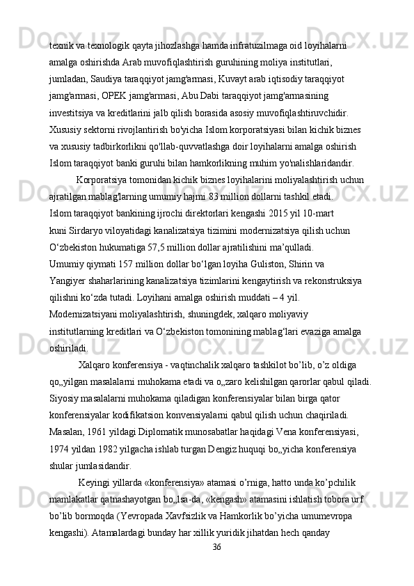 texnik va texnologik qayta jihozlashga hamda infratuzilmaga oid loyihalarni
amalga oshirishda Arab muvofiqlashtirish guruhining moliya institutlari,
jumladan, Saudiya taraqqiyot jamg'armasi, Kuvayt arab iqtisodiy taraqqiyot
jamg'armasi, OPEK jamg'armasi, Abu Dabi taraqqiyot jamg'armasining
investitsiya va kreditlarini jalb qilish borasida asosiy muvofiqlashtiruvchidir.
Xususiy sektorni rivojlantirish bo'yicha Islom korporatsiyasi bilan kichik biznes
va xususiy tadbirkorlikni qo'llab-quvvatlashga doir loyihalarni amalga oshirish
Islom taraqqiyot banki guruhi bilan hamkorlikning muhim yo'nalishlaridandir.
           Korporatsiya tomonidan kichik biznes loyihalarini moliyalashtirish uchun
ajratilgan mablag'larning umumiy hajmi 83 million dollarni tashkil etadi.
Islom taraqqiyot bankining ijrochi direktorlari kengashi 2015 yil 10-mart
kuni Sirdaryo viloyatidagi kanalizatsiya tizimini modernizatsiya qilish uchun
O‘zbekiston hukumatiga 57,5 million dollar ajratilishini ma’qulladi.
Umumiy qiymati 157 million dollar bo‘lgan loyiha Guliston, Shirin va
Yangiyer shaharlarining kanalizatsiya tizimlarini kengaytirish va rekonstruksiya
qilishni ko‘zda tutadi. Loyihani amalga oshirish muddati – 4 yil.
Modernizatsiyani moliyalashtirish, shuningdek, xalqaro moliyaviy
institutlarning kreditlari va O‘zbekiston tomonining mablag‘lari evaziga amalga
oshiriladi.
            Xalqaro konferensiya - vaqtinchalik xalqaro tashkilot bo’lib, o’z oldiga
qo„yilgan masalalarni muhokama etadi va o„zaro kelishilgan qarorlar qabul qiladi.
Siyosiy masalalarni muhokama qiladigan konferensiyalar bilan birga qator
konferensiyalar kodifikatsion konvensiyalarni qabul qilish uchun chaqiriladi.
Masalan, 1961 yildagi Diplomatik munosabatlar haqidagi Vena konferensiyasi,
1974 yildan 1982 yilgacha ishlab turgan Dengiz huquqi bo„yicha konferensiya
shular jumlasidandir.
            Keyingi yillarda «konferensiya» atamasi o’rniga, hatto unda ko’pchilik
mamlakatlar qatnashayotgan bo„lsa-da, «kengash» atamasini ishlatish tobora urf
bo’lib bormoqda (Yevropada Xavfsizlik va Hamkorlik bo’yicha umumevropa
kengashi). Atamalardagi bunday har xillik yuridik jihatdan hech qanday
36 