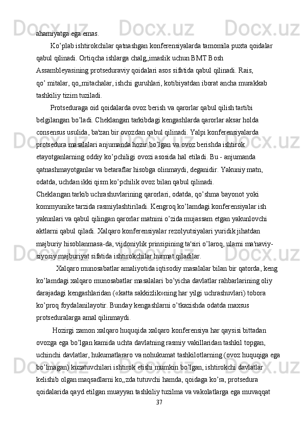 ahamiyatga ega emas.
        Ko’plab ishtirokchilar qatnashgan konferensiyalarda tamomila puxta qoidalar
qabul qilinadi. Ortiqcha ishlarga chalg„imaslik uchun BMT Bosh
Assambleyasining protseduraviy qoidalari asos sifatida qabul qilinadi. Rais,
qo’ mitalar, qo„mitachalar, ishchi guruhlari, kotibiyatdan iborat ancha murakkab
tashkiliy tizim tuziladi.
        Protseduraga oid qoidalarda ovoz berish va qarorlar qabul qilish tartibi 
belgilangan bo’ladi. Cheklangan tarkibdagi kengashlarda qarorlar aksar holda 
consensus usulida, ba'zan bir ovozdan qabul qilinadi. Yalpi konferensiyalarda 
protsedura masalalari anjumanda hozir bo’lgan va ovoz berishda ishtirok 
etayotganlarning oddiy ko’pchiligi ovozi asosida hal etiladi. Bu - anjumanda 
qatnashmayotganlar va betaraflar hisobga olinmaydi, deganidir. Yakuniy matn, 
odatda, uchdan ikki qism ko’pchilik ovoz bilan qabul qilinadi.
Cheklangan tarkib uchrashuvlarining qarorlari, odatda, qo’shma bayonot yoki
kommyunike tarzida rasmiylashtiriladi. Kengroq ko’lamdagi konferensiyalar ish
yakunlari va qabul qilingan qarorlar matnini o’zida mujassam etgan yakunlovchi
aktlarni qabul qiladi. Xalqaro konferensiyalar rezolyutsiyalari yuridik jihatdan
majburiy hisoblanmasa-da, vijdoniylik prinsipining ta'siri o’laroq, ularni ma'naviy-
siyosiy majburiyat sifatida ishtirokchilar hurmat qiladilar.
           Xalqaro munosabatlar amaliyotida iqtisodiy masalalar bilan bir qatorda, keng 
ko’lamdagi xalqaro munosabatlar masalalari bo’yicha davlatlar rahbarlarining oliy 
darajadagi kengashlaridan («katta sakkizlik»ning har yilgi uchrashuvlari) tobora 
ko’proq foydalanilayotir. Bunday kengashlarni o’tkazishda odatda maxsus
protseduralarga amal qilinmaydi.
         Hozirgi zamon xalqaro huquqida xalqaro konferensiya har qaysisi bittadan 
ovozga ega bo’lgan kamida uchta davlatning rasmiy vakillaridan tashkil topgan, 
uchinchi davlatlar, hukumatlararo va nohukumat tashkilotlarning (ovoz huquqiga ega 
bo’lmagan) kuzatuvchilari ishtirok etishi mumkin bo’lgan, ishtirokchi davlatlar
kelishib olgan maqsadlarni ko„zda tutuvchi hamda, qoidaga ko’ra, protsedura
qoidalarida qayd etilgan muayyan tashkiliy tuzilma va vakolatlarga ega muvaqqat
37