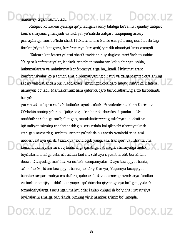 jamoaviy organ tushuniladi.
        Xalqaro konferensiyalarga qo’yiladigan asosiy talabga ko’ra, har qanday xalqaro
konferensiyaning maqsadi va faoliyat yo’nalishi xalqaro huquqning asosiy
prinsiplariga mos bo’lishi shart. Hukumatlararo konferensiyalarning nomlanishidagi 
farqlar (s'yezd, kongress, konferensiya, kengash) yuridik ahamiyat kasb etmaydi.
         Xalqaro konferensiyalarni shartli ravishda quyidagicha tasniflash mumkin: 
Xalqaro konferensiyalar, ishtirok etuvchi tomonlardan kelib chiqqan holda, 
hukumatlararo va nohukumat konferensiyalarga bo„linadi. Hukumatlararo 
konferensiyalar ko’p tomonlama diplomatiyaning bir turi va xalqaro muzokaralarning
asosiy vakolatlaridan biri hisoblanadi, shuningdek xalqaro huquq sub'yekti sifatida 
namoyon bo’ladi. Mamlakatimiz ham qator xalqaro tashkilotlarning a’zo hisoblanib, 
har yili
yurtimizda xalqaro nufuzli tadbirlar uyushtiriladi. Prezidentimiz Islom Karimov
O’zbekistonning jahon xo’jaligidagi o’rni haqida shunday deganlar: “ Uzoq
muddatli istiqbolga mo’ljallangan, mamlakatimizning salohiyati, qudrati va
iqtisodiyotimizning raqobatdoshligini oshirishda hal qiluvchi ahamiyat kasb
etadigan navbatdagi muhim ustuvor yo’nalish-bu asosiy yetakchi sohalarni
modernizatsiya qilish, texnik va texnologik yangilash, transport va infratuzilma
kommunikatsiyalarini rivojlantirishga qaratilgan strategik ahamiyatga molik
loyihalarni amalga oshirish uchun faol investitsiya siyosatini olib borishdan
iborat. Dunyodagi mashhur va nufuzli kompaniyalar, Osiyo taraqqiyot banki,
Jahon banki, Islom taraqqiyot banki, Janubiy Koreya, Yaponiya taraqqiyot
banklari singari moliya institutlari, qator arab davlatlarining investitsiya fondlari
va boshqa xorijiy tashkilotlar yuqori qo’shimcha qiymatga ega bo’lgan, yuksak
texnologiyalarga asoslangan mahsulotlar ishlab chiqarish bo’yicha investitsiya
loyihalarini amalga oshirishda bizning yirik hamkorlarimiz bo’lmoqda.
38 