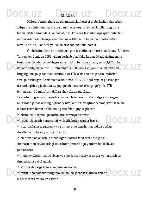                                                     XULOSA
            Xulosa o’rnida shuni aytish mumkinki, hozirgi globallashuv sharoitida
xalqaro tashkilotlarning, xususan, moliyaviy-iqtisodiy tashkilotlarning o’rni
tobora ortib bormoqda. Ular davlat, turli korxona tashkilotlarga qarzberib ularni
moliyalashtiradi. Hozirgi kund dunyoda 100 dan ortiq xalqaro tashkilotlar
mavjud bo’lib, ular turli yo’nalishlarda faoliyat olib boradi.
            O’zbekiston ham bir nechta xalqaro tashkilotlar a’zosi hisoblanadi. U Islom
Taraqqiyot Bankiga 2003 yildan boshlab a’zolikka kirgan. Mamlakatimizning
bank ustav kapitaliga qo’shgan xissasi 2,5 mln islom dinari, ya’ni 3,475 mln
dollar bo’lib, bu har biri 10 mln dinarlik 250 bank aksiyasi bilan barobar edi.
Bugungi kunga qadar mamlakatimiz va ITB o’rtasida bir qancha loyihalar
amalga oshirilgan. Bank mamlakatimizda 2013-2014 yillarga bag’ishlangan
dasturda qishloq joylarida uy-joy qurish masalasi o’rtaga qo’yilib, ITB
tomonidan 100 mln Aqsh dollari shu sohaga ajratilgan.
Tashkilotning asosiy maqsadi a’zo mamlakatlarning, sha’riatga asoslangan
musulmon jamoalarining, iqtisodiy rivojlantirish va ijtimoiy taraqqiyotiga ta’sir
o’tkazishdan iborat bo’lib, uning vazifalari quyidagilardir:
  aksionerlik kapitaliga vositalarni sarmoyalashtirish;
  ishlab chiqarish korxonalari va loyihalariga qarzlar berish;
  a’zo-davlatlarga iqtisodiy va ijtimoiy rivojlanishi maqsadida boshqa
shakllarda moliyaviy yordam berish;
  aniq maqsadlar uchun tuziladigan maxsus fondlarni boshqarish;
(nomusulmon davlatlardagi musulmon jamoalariga yordam fondi shular
jumlasidan)
  moliyaviylashtirish uslublari vositasida moliyaviy resurslar yo’naltirish va
depozitlarini qabul qilish;
  a’zo davlatlarga texnik yordam ko’rsatish;
  musulmon davlatlarning rivojlanishi bo’yicha tashkilot a’zolarini
o’qitishda xizmatlar ko’rsatish.
                                
39 