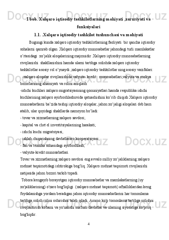 I bob. Xalqaro iqtisodiy tashkilotlarning mohiyati ,zaruriyati va
funksiyalari
1.1 . .Xalqaro iqtisodiy tashkilot tushunchasi va mohiyati
         Bugungi kunda xalqaro iqtisodiy tashkilotlarning faoliyati  bir qancha iqtisodiy 
sohalarni qamrab olgan .Xalqaro iqtisodiy munosabatlar jahondagi turli mamlakatlar  
o’rtasidagi  xo’jalik aloqalarining majmuidir .Xalqaro iqtisodiy munosabatlarning 
rivojlanishi  shakllanishini hamda ularni tartibga solishda xalqaro iqtisodiy 
tashkilotlar asosiy rol o’ynaydi ,xalqaro iqtisodiy tashkilotlar ning asosiy vazifalari:
  -xalqaro aloqalar rivojlanishida valyuta- kredit   munosabatlari,valyuta va moliya 
bozorlarining ahamiyati va rolini aniqlash
-ishchi kuchlari xalqaro migratsiyasining qonuniyatlari hamda respublika ishchi 
kuchlarining xalqaro ayirboshlashuvida qatnashishini ko’rib chiqish  Xalqaro iqtisodiy
munosabatlarni ba’zida tashqi iqtisodiy aloqalar, jahon xo‘jaligi aloqalari deb ham 
atalib, ular quyidagi shakllarda namoyon bo‘ladi:
- tovar va xizmatlarning xalqaro savdosi;
- kapital va chet el investitsiyalarining harakati;
- ishchi kuchi migratsiyasi;
- ishlab chiqarishning davlatlararo kooperatsiyasi;
- fan va texnika sohasidagi ayirboshlash;
- valyuta-kredit munosabatlari.
Tovar va xizmatlarning xalqaro savdosi eng avvalo milliy xo‘jaliklarning xalqaro 
mehnat taqsimotidagi ishtirokiga bog‘liq. Xalqaro mehnat taqsimoti rivojlanishi 
natijasida jahon bozori tarkib topadi.
 Tobora kengayib borayotgan iqtisodiy munosabatlar va mamlakatlarning (uy 
xo'jaliklarining) o'zaro bog'liqligi  (xalqaro mehnat taqsimoti) afzalliklaridan keng 
foydalanishga yordam beradigan jahon iqtisodiy munosabatlarini har tomonlama 
tartibga solish rolini oshirishni talab qiladi. Ammo ko'p tomonlama tartibga solishni 
rivojlantirish ko'lami va yo'nalishi ma'lum davlatlar va ularning siyosatiga ko'proq 
bog'liqdir.
4 